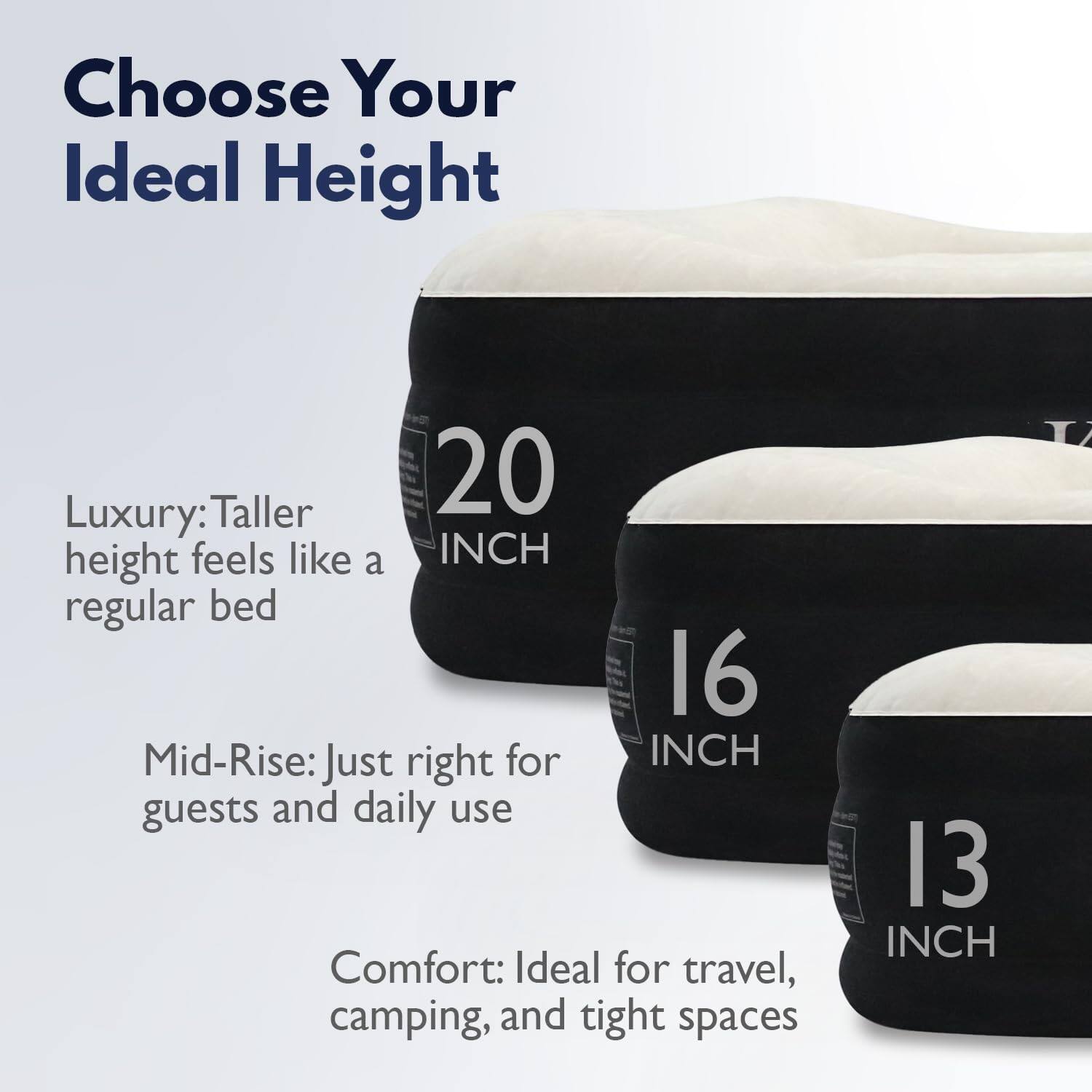 Choose Your Ideal Height

Luxury: Taller height feels like a regular bed

Mid-Rise: Just right for guests and daily use

Comfort: Ideal for travel, camping, and tight spaces

20 INCH

16 INCH

13 INCH