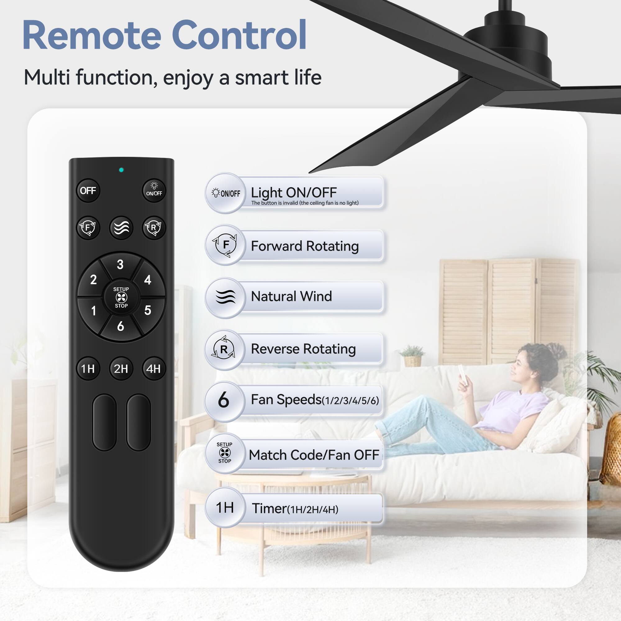 Remote Control Multi function, enjoy a smart life
OFF
Light ON/OFF
Forward Rotating
Natural Wind
Reverse Rotating
Fan Speeds(1/2/3/4/5/6)
Match Code/Fan OFF
Timer(1H/2H/4H)