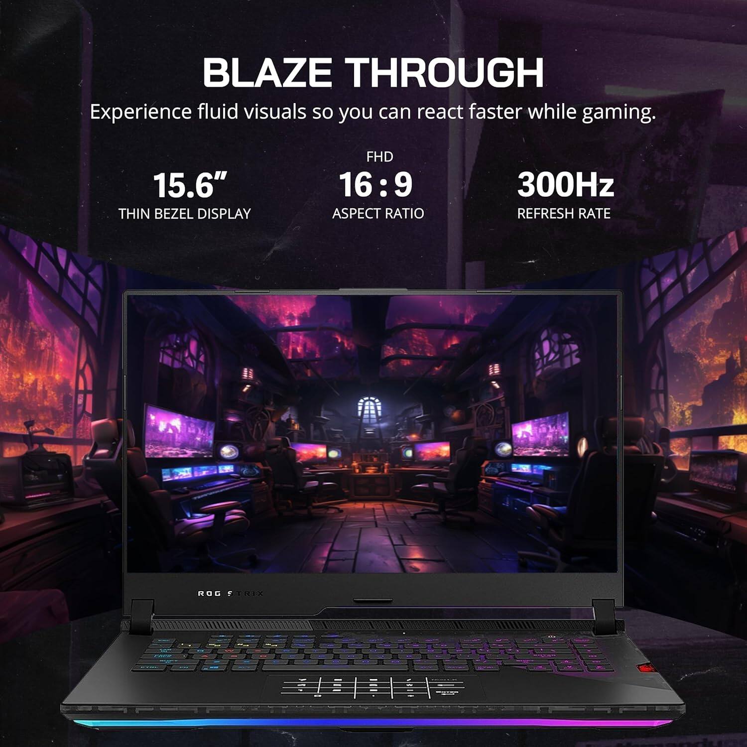 BLAZE THROUGH  
Experience fluid visuals so you can react faster while gaming.  

15.6" THIN BEZEL DISPLAY  
FHD 16:9 ASPECT RATIO  
300Hz REFRESH RATE  

ROG STRIX