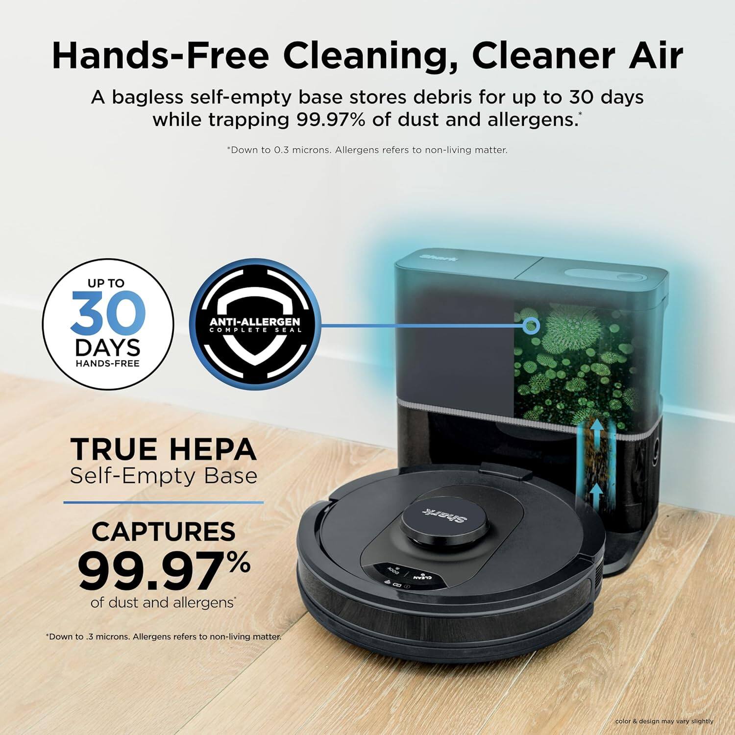 Hands-Free Cleaning, Cleaner Air

A bagless self-empty base stores debris for up to 30 days while trapping 99.97% of dust and allergens.
*Down to 0.3 microns. Allergens refers to non-living matter.

UP TO 30 DAYS HANDS-FREE

ANTI-ALLERGEN COMPLETE SEAL

TRUE HEPA Self-Empty Base

CAPTURES 99.97% of dust and allergens
*Down to 0.3 microns. Allergens refers to non-living matter.

color & design may vary slightly
