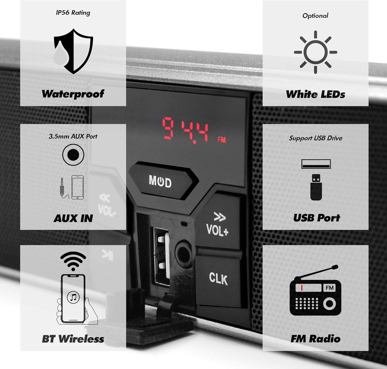 - IP56 Rating
- Waterproof
- 3.5mm AUX Port
- AUX IN
- VOL-
- VOL+
- CLK
- USB Port
- Support USB Drive
- BT Wireless
- FM Radio
- White LEDs (Optional)
