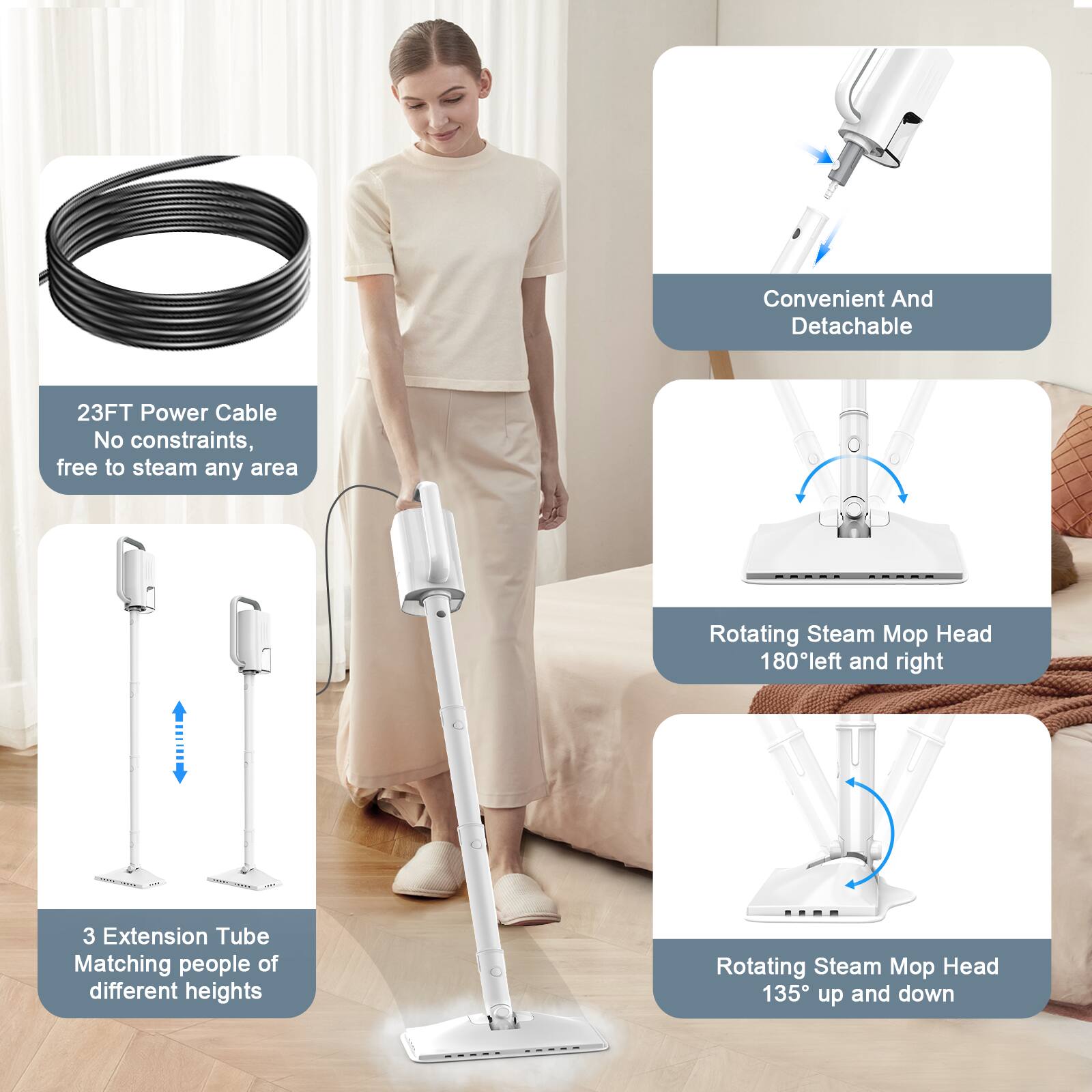 Convenient And Detachable  
23FT Power Cable  
No constraints, free to steam any area  

Rotating Steam Mop Head  
180° left and right  

3 Extension Tube  
Matching people of different heights  

Rotating Steam Mop Head  
135° up and down