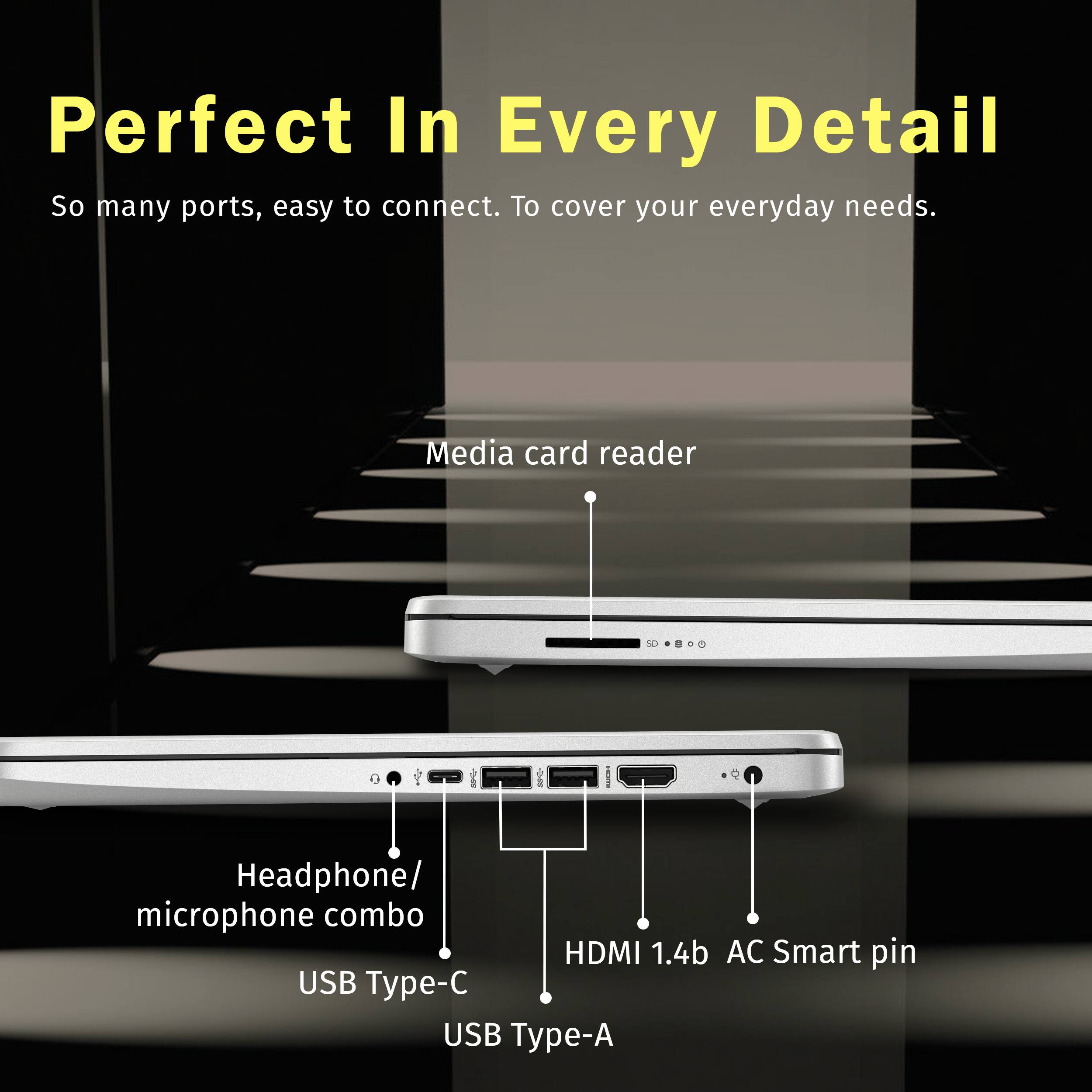 Perfect In Every Detail
So many ports, easy to connect. To cover your everyday needs.
Media card reader
Headphone/ microphone combo
HDMI 1.4b AC Smart pin
USB Type-C
USB Type-A