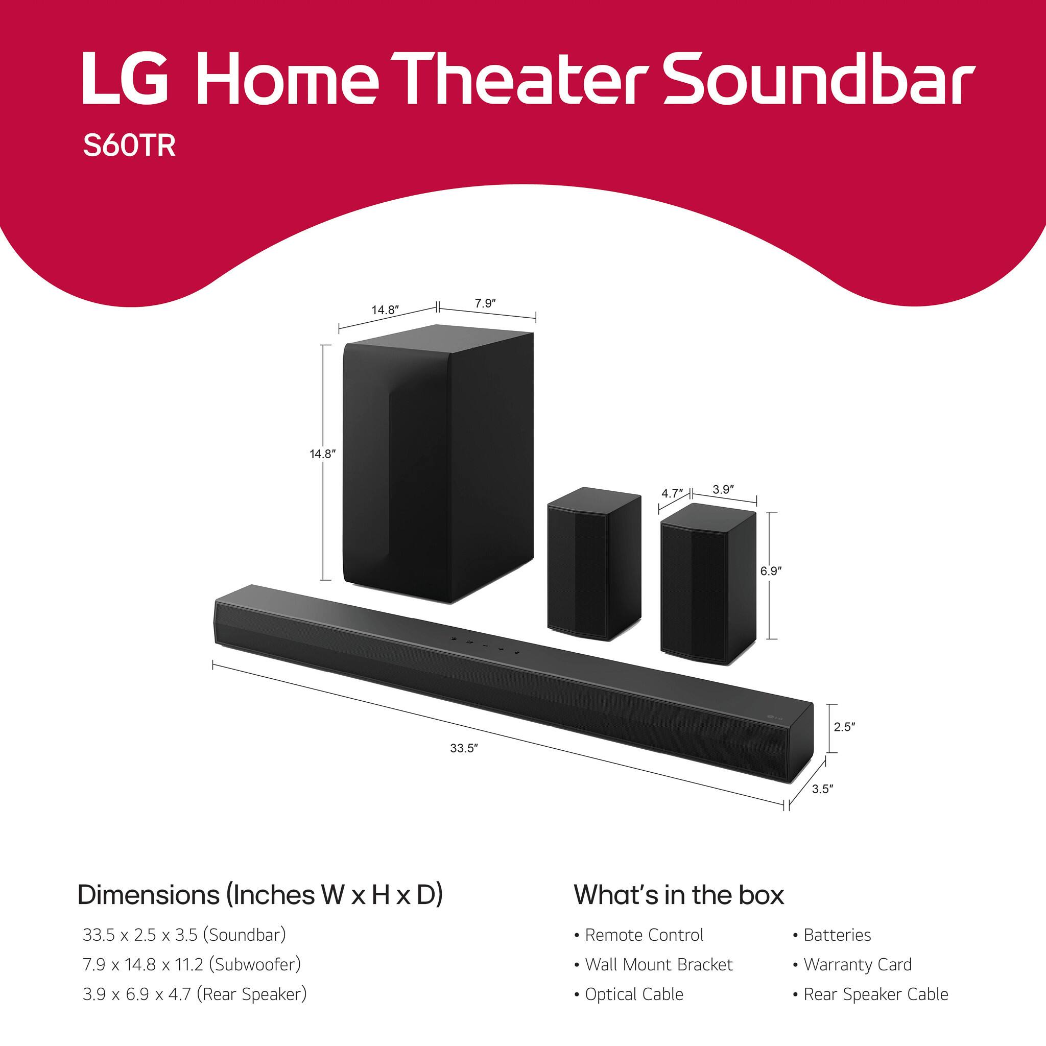 LG Home Theater Soundbar  
S60TR  

Dimensions (Inches W x H x D)  
33.5 x 2.5 x 3.5 (Soundbar)  
7.9 x 14.8 x 11.2 (Subwoofer)  
3.9 x 6.9 x 4.7 (Rear Speaker)  

What's in the box  
- Remote Control  
- Wall Mount Bracket  
- Optical Cable  
- Batteries  
- Warranty Card  
- Rear Speaker Cable