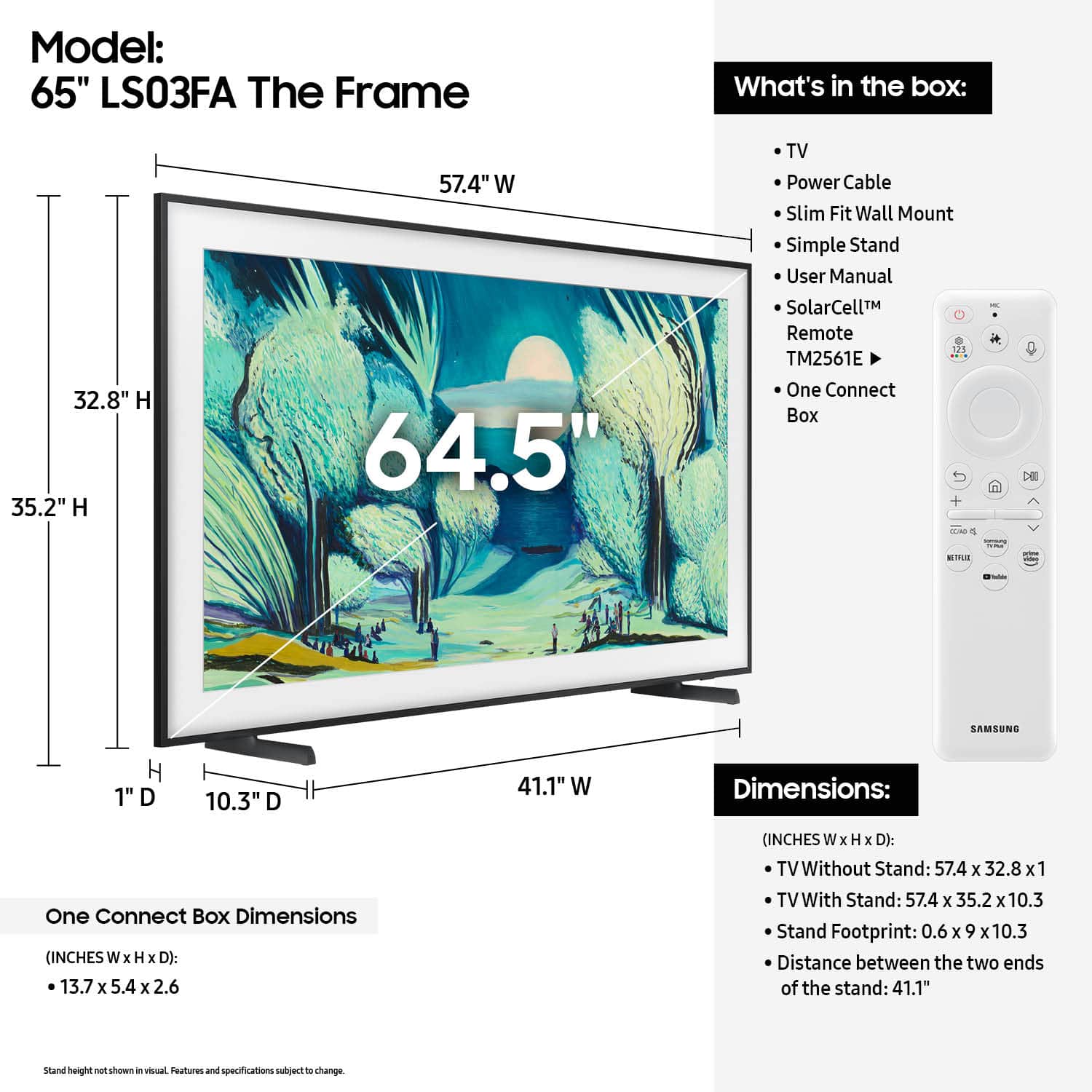 Model: 65" LS03FA The Frame
What's in the box:
- 32.8" H 35.2" H 57.4" W 64.5" TV
- Power Cable
- Slim Fit Wall Mount
- Simple Stand
- User Manual
- SolarCell Remote - 3 TM2561E
- One Connect Box - 13.7 x 5.4 x 2.6 inches (INCHES W x H x D)
- TV Without Stand: 57.4 x 32.8 x 1 inches (INCHES W x H x D)
- TV With Stand: 57.4 x 35.2 x 10.3 inches (INCHES W x H x D)
- Stand Footprint: 0.6 x 9 x 10.3 inches
- Distance between the two ends of the stand: 41.1 inches
Note: The dimensions and specifications are subject to change.