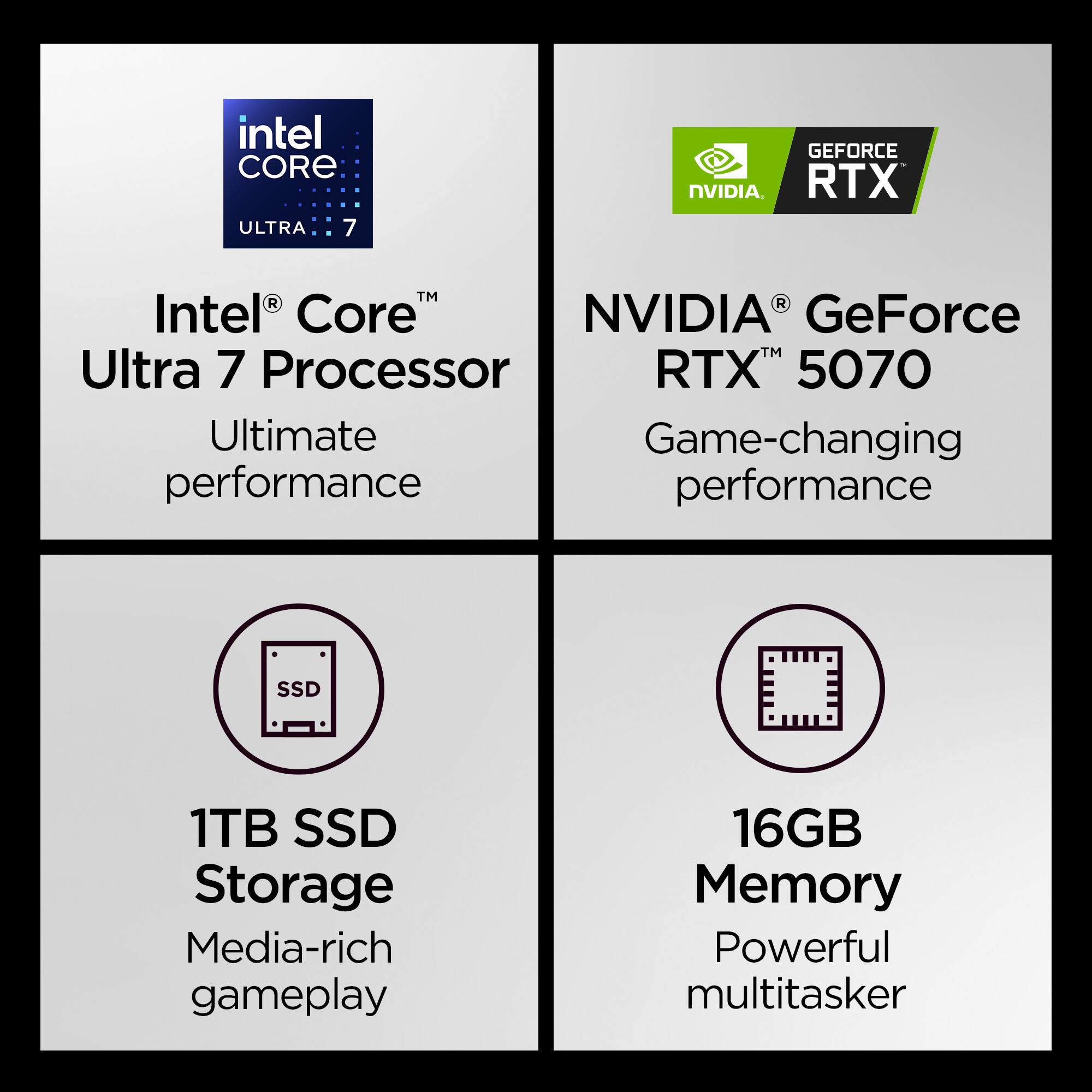 Intel Core Ultra 7 Processor  
NVIDIA GeForce RTX 5070  
1TB SSD Storage  
16GB Memory