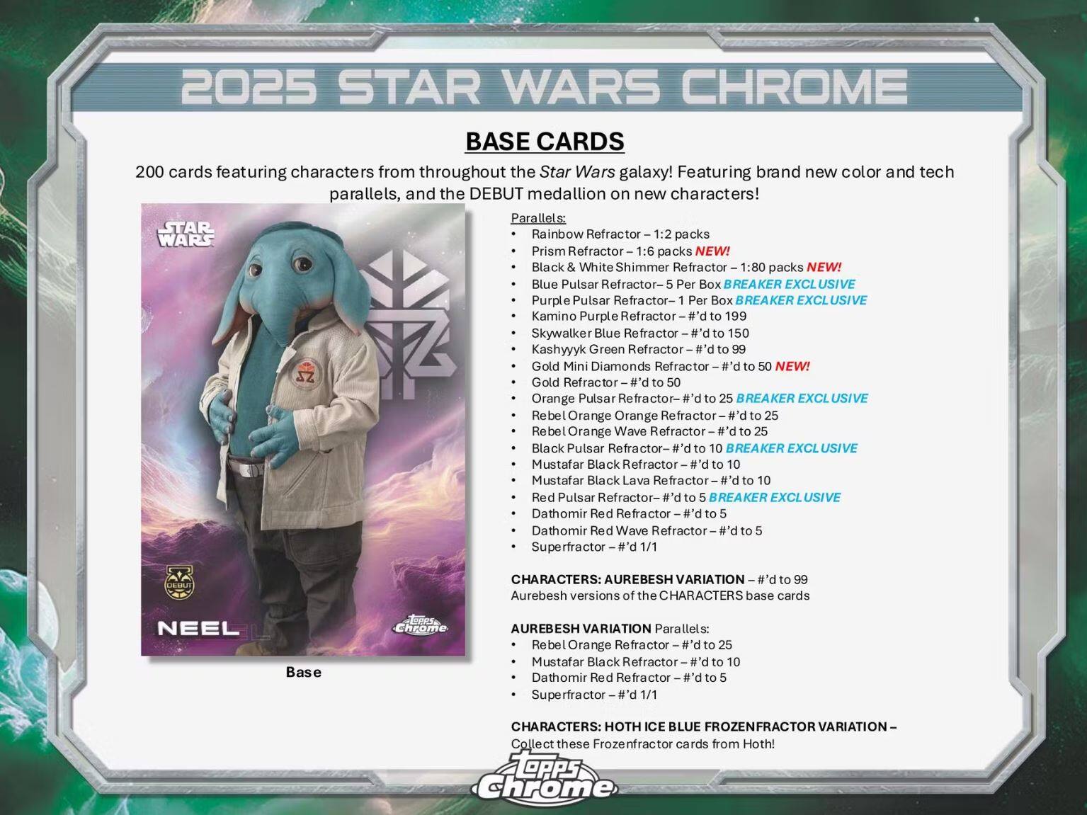 **2025 STAR WARS CHROME**

**BASE CARDS**

200 cards featuring characters from throughout the Star Wars galaxy! Featuring brand new color and tech parallels, and the DEBUT medallion on new characters!

**Parallels:**

- Rainbow Refractor - 1:2 packs
- Prism Refractor - 1:6 packs
- Black & White Shimmer Refractor - 1:80 packs NEW!
- Blue Pulsar Refractor - 5 Per Box
- Purple Pulsar Refractor - 1 Per Box BREAKER EXCLUSIVE
- Kamino Purple Refractor - #’d to 199
- Skywalker Blue Refractor - #’d to 150
- Kashyyyk Green Refractor - #’d to 99
- Gold Mini Diamonds Refractor - #’d to 50
- Gold Refractor - #’d to 50
- Orange Pulsar Refractor - #’d to 25 BREAKER EXCLUSIVE
- Rebel Orange Orange Refractor - #’d to 25
- Rebel Orange Wave Refractor - #’