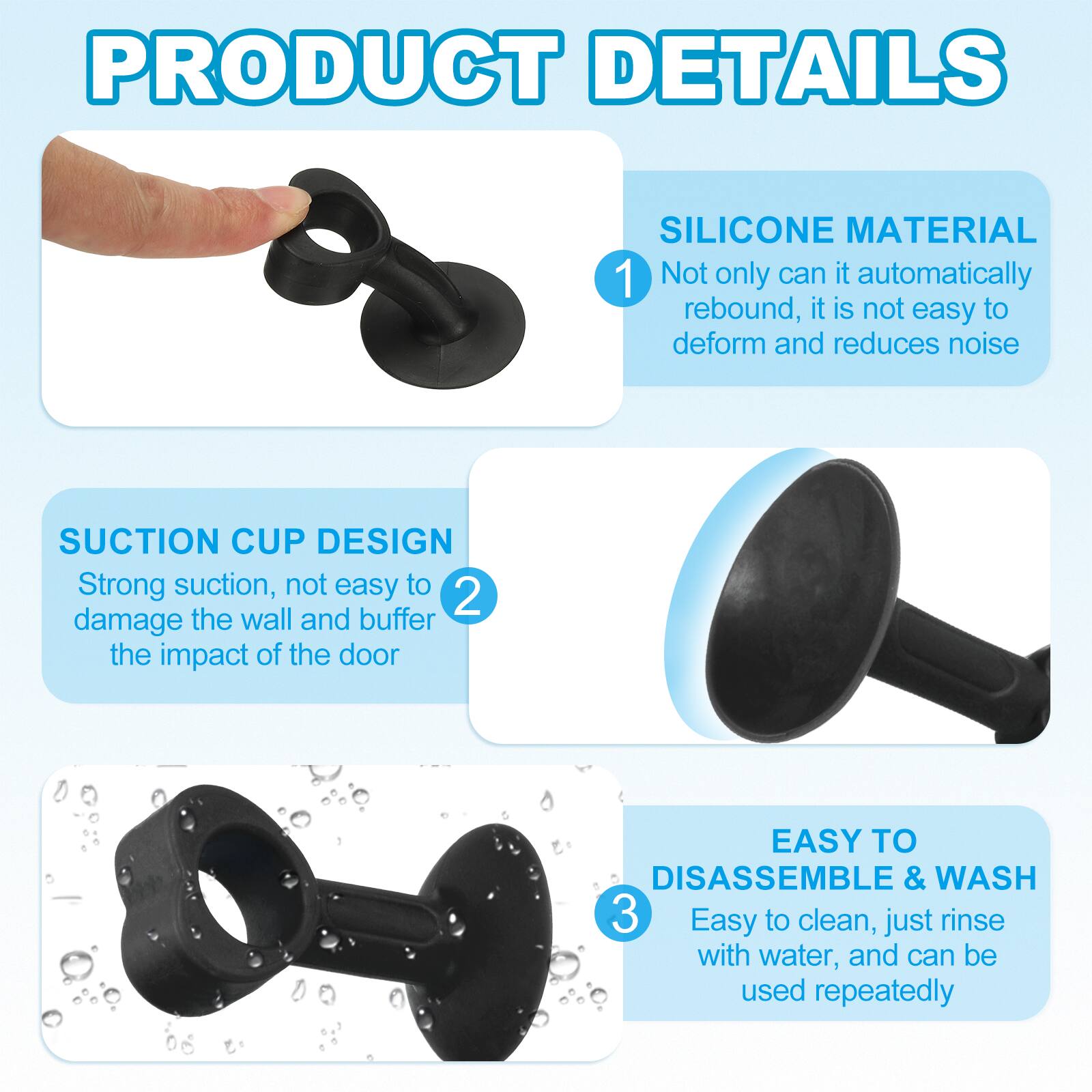 PRODUCT DETAILS

1. SILICONE MATERIAL
   - Not only can it automatically rebound, it is not easy to deform and reduces noise

2. SUCTION CUP DESIGN
   - Strong suction, not easy to damage the wall and buffer the impact of the door

3. EASY TO DISASSEMBLE & WASH
   - Easy to clean, just rinse with water, and can be used repeatedly