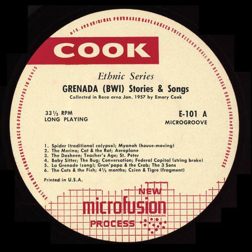 Ethnic Series  
GRENADA (BWI) Stories & Songs  
Collected in Boca area Jan. 1957 by Emory Cook  

33 1/2 RPM  
LONG PLAYING MICROGROOVE  
E-101 A  

1. Spider (traditional calypso); Myanoh (house-moving)  
2. The Merino; Cat & the Rat; Aeroplane  
3. The Dasheen; Teacher's Age; St. Peter  
4. Baby Sitter; The Bug; Conversation; Federal Capital (string broke)  
5. La Grenade (song); Gran'papa & the Crab; The 3 Sons  
6. The Cats & the Fish; 41/2 months; Czien & Tigre (fragment)  

Printed in U.S.A.  
NEW microfusion TRADEMARK PROCESS