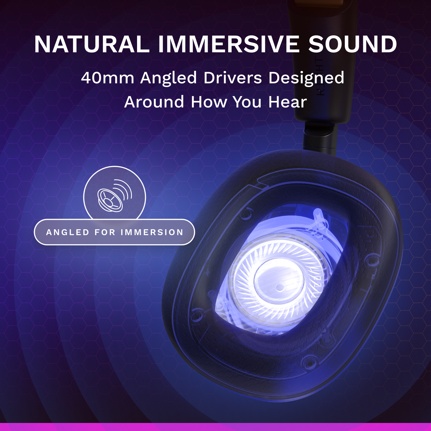NATURAL IMMERSIVE SOUND  
40mm Angled Drivers Designed Around How You Hear  
ANGLED FOR IMMERSION