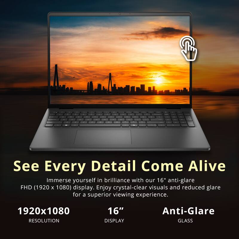 See Every Detail Come Alive  
Immerse yourself in brilliance with our 16" anti-glare FHD (1920 x 1080) display. Enjoy crystal-clear visuals and reduced glare for a superior viewing experience.  

1920x1080 RESOLUTION  
16" DISPLAY  
Anti-Glare GLASS