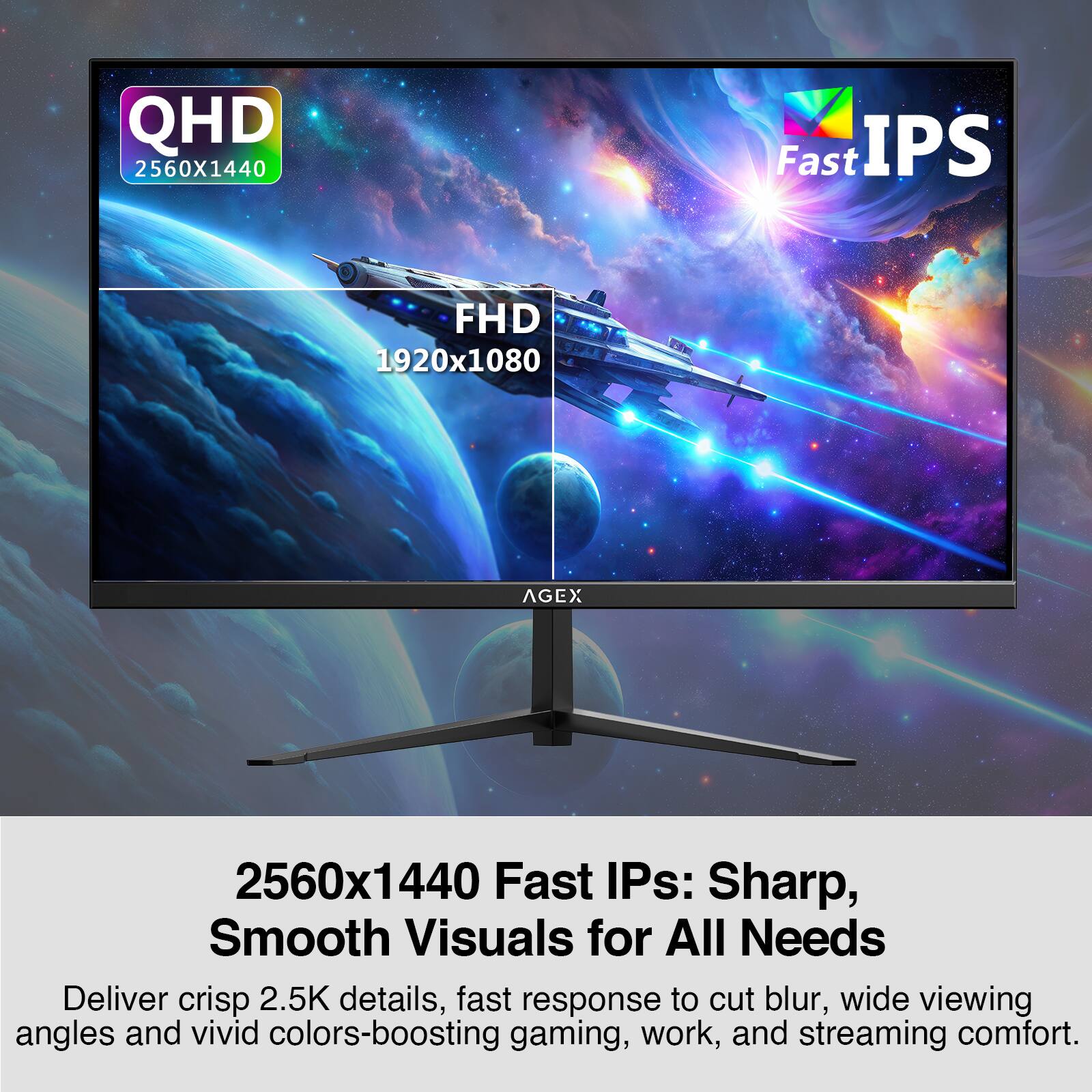 QHD 2560x1440 Fast IPS  
FHD 1920x1080  

2560x1440 Fast IPS: Sharp, Smooth Visuals for All Needs  
Deliver crisp 2.5K details, fast response to cut blur, wide viewing angles and vivid colors-boosting gaming, work, and streaming comfort.