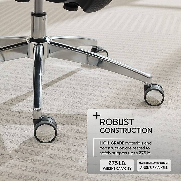 + ROBUST CONSTRUCTION

HIGH-GRADE materials and construction are tested to safely support up to 275 lb.

275 LB. WEIGHT CAPACITY

MEETS THE REQUIREMENTS OF ANSI/BIFMA X5.1