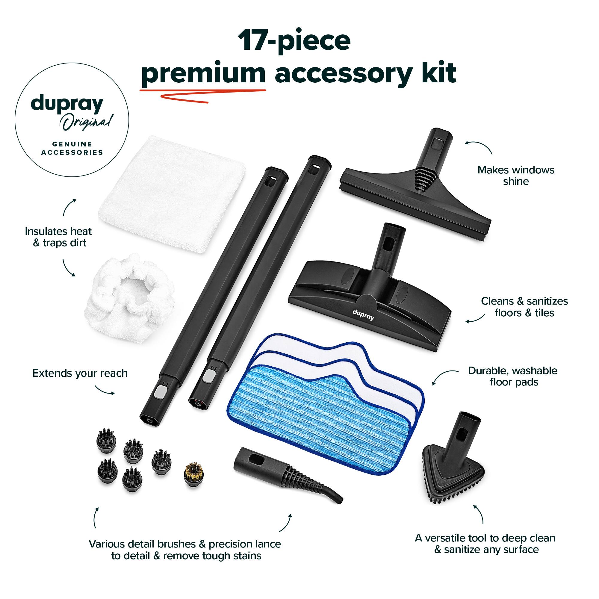 17-piece premium accessory kit

dupray Original GENUINE ACCESSORIES

- Makes windows shine
- Insulates heat & traps dirt
- Cleans & sanitizes floors & tiles
- Extends your reach
- Durable, washable floor pads
- Various detail brushes & precision lance to detail & remove tough stains
- A versatile tool to deep clean & sanitize any surface