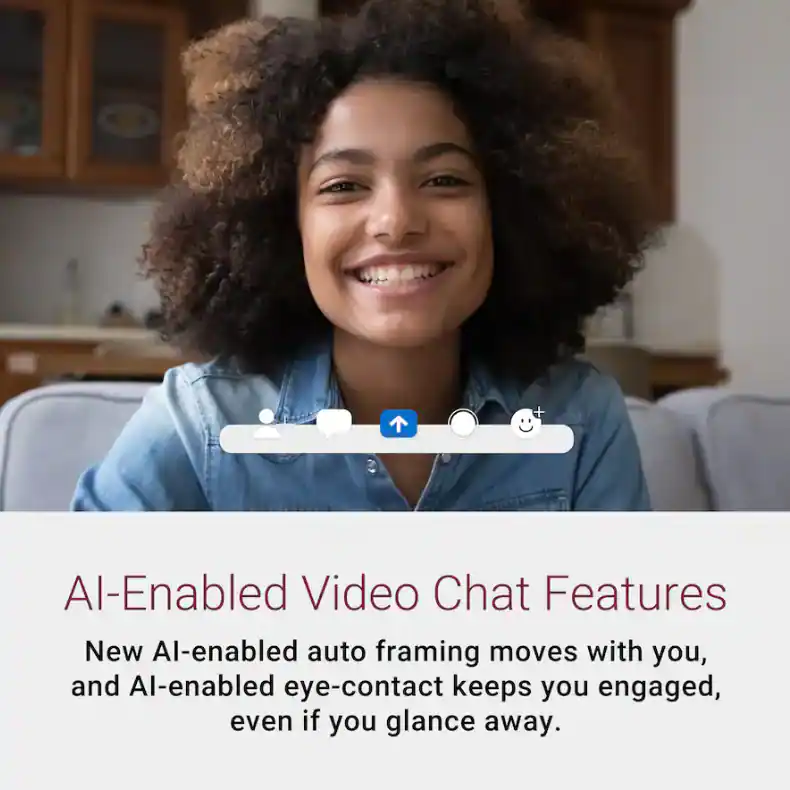 AI-Enabled Video Chat Features

New AI-enabled auto framing moves with you, and AI-enabled eye-contact keeps you engaged, even if you glance away.