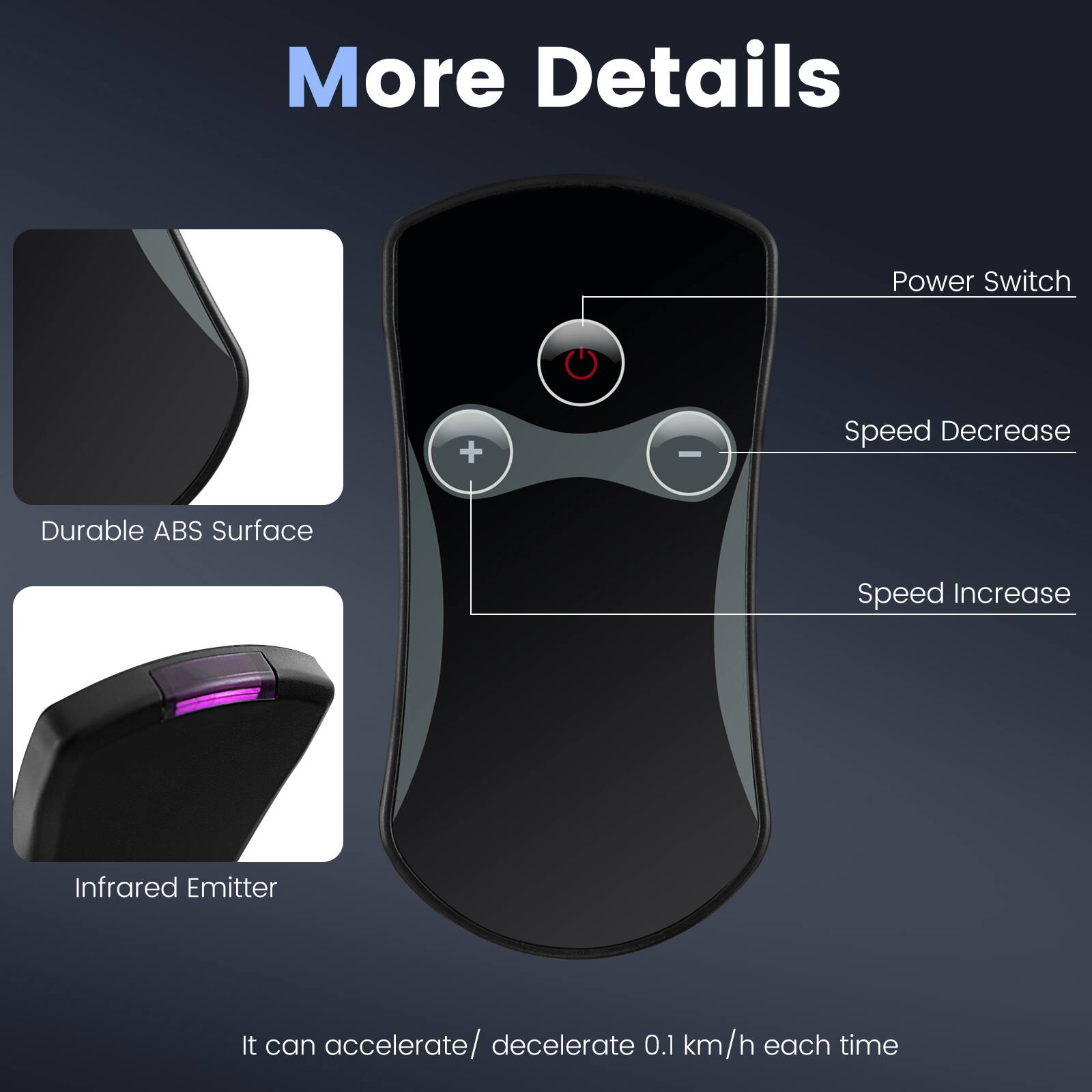 More Details

- Power Switch
- Speed Decrease
- Speed Increase
- Durable ABS Surface
- Infrared Emitter

It can accelerate/ decelerate 0.1 km/h each time