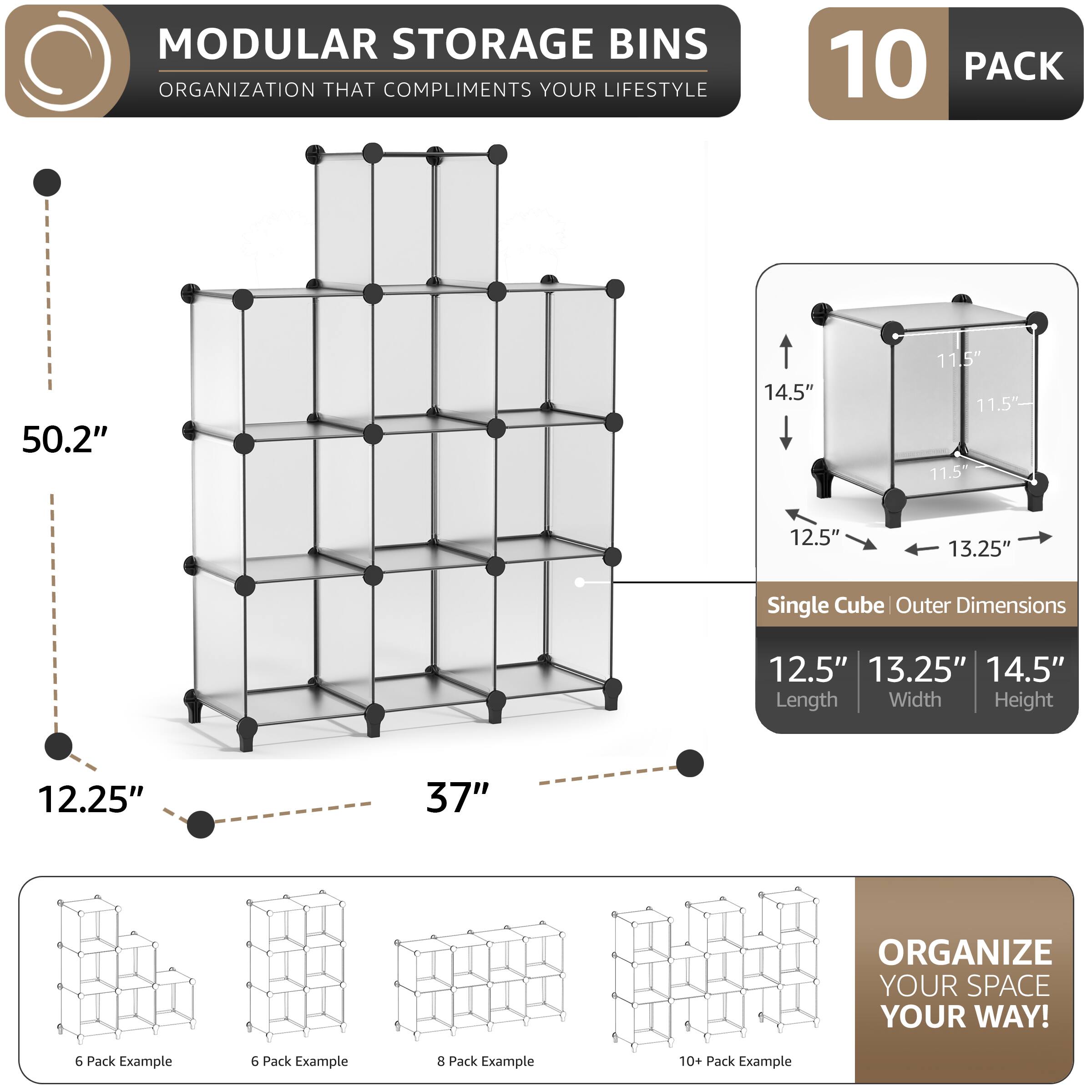 MODULAR STORAGE BINS ORGANIZATION THAT COMPLIMENTS YOUR LIFESTYLE

10 PACK

50.2" 14.5" 11.5" 11.5" 11.5" 12.5" 13.25" Single Cube Outer Dimensions 12.5" 13.25" 14.5" Length Width Height 12.25" 37" ORGANIZE YOUR SPACE YOUR WAY!

6 Pack Example 6 Pack Example 3 Pack Example 10+ Pack Example