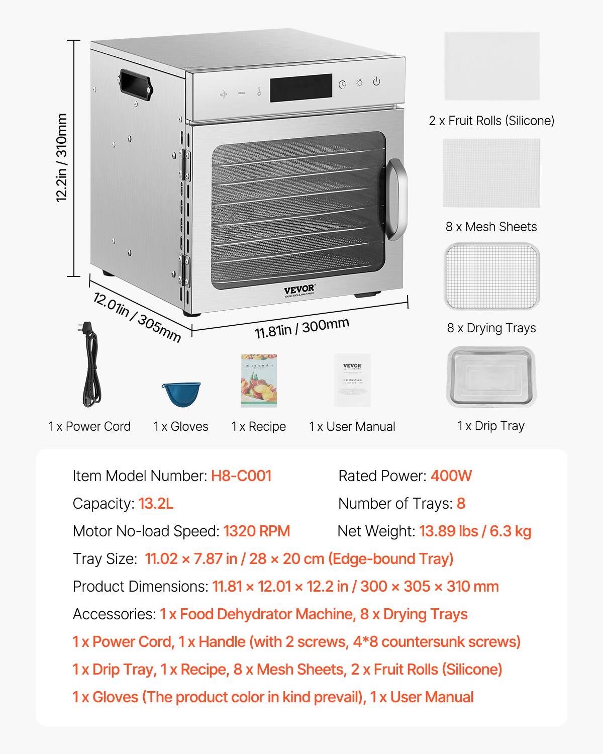 310mm / 12.2in  
2 X Fruit Rolls (Silicone)  
8 X Mesh Sheets  
12.01in 305mm  
VEVOR 11.81in 300mm VEVOR  
8 X Drying Trays  
X Power Cord  
1x Gloves  
1x Recipe  
1x User Manual  
1x Drip Tray  
Item Model Number: H8-C001  
Rated Power: 400W  
Capacity: 13.2L  
Number of Trays: 8  
Motor No-load Speed: 1320 RPM  
Net Weight: 13.89 lbs 6.3 kg  
Tray Size: 11.02 x 7.87 in 28 X 20 cm (Edge-bound Tray)  
Product Dimensions: 11.81 X 12.01 X 12.2 in / 300 X 305 X 310 mm  
Accessories: 1 X Food Dehydrator Machine, 8 X Drying Trays, Power Cord, 1x Handle (with 2 screws,
