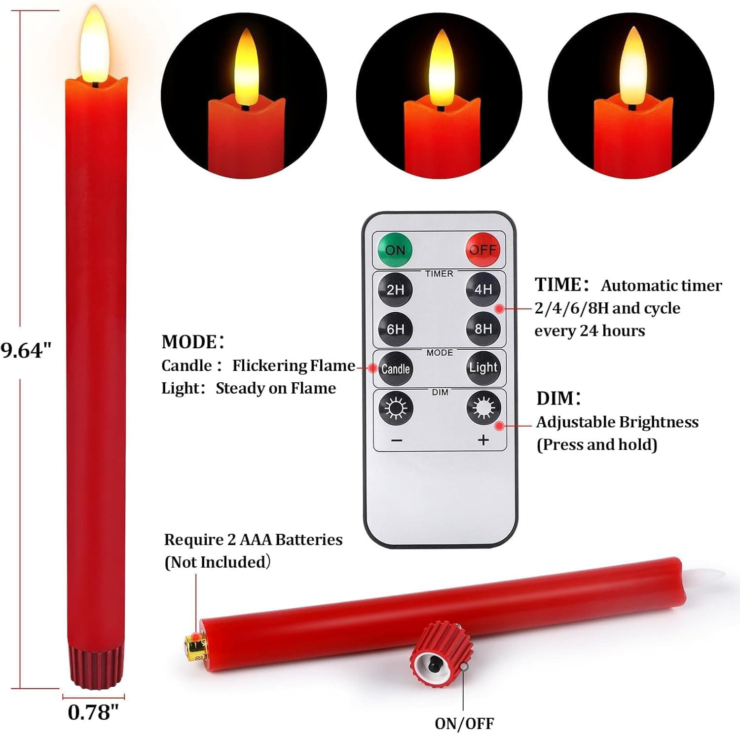 ON OFF  
9.64"  
MODE:  
Candle: Flickering Flame  
Light: Steady on Flame  

TIMER:  
2H  
4H  
6H  
8H  

TIME:  
Automatic timer 2/4/6/8H and cycle every 24 hours  

DIM:  
Adjustable Brightness (Press and hold)  

Require 2 AAA Batteries (Not Included)  

0.78" ON/OFF