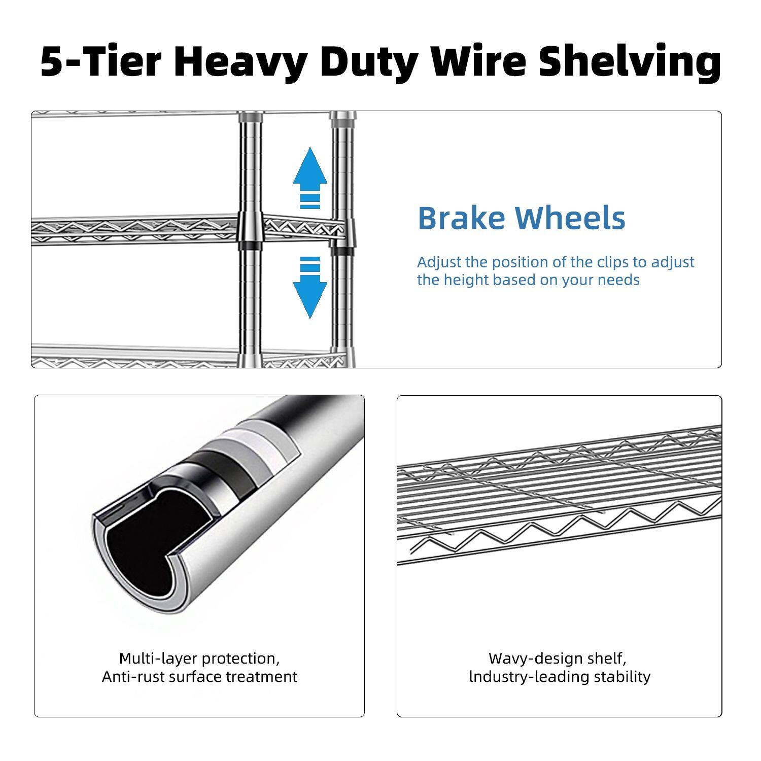 5-Tier Heavy Duty Wire Shelving

Brake Wheels
Adjust the position of the clips to adjust the height based on your needs

Multi-layer protection, Anti-rust surface treatment

Wavy-design shelf, Industry-leading stability