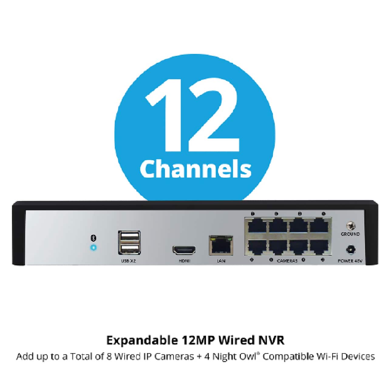 12 Channels
Expandable 12MP Wired NVR
Add up to a Total of 8 Wired IP Cameras + 4 Night Owl® Compatible Wi-Fi Devices
- USB x2
- HDMI
- LAN
- CAMERAS
- POWER 48V
- GROUND