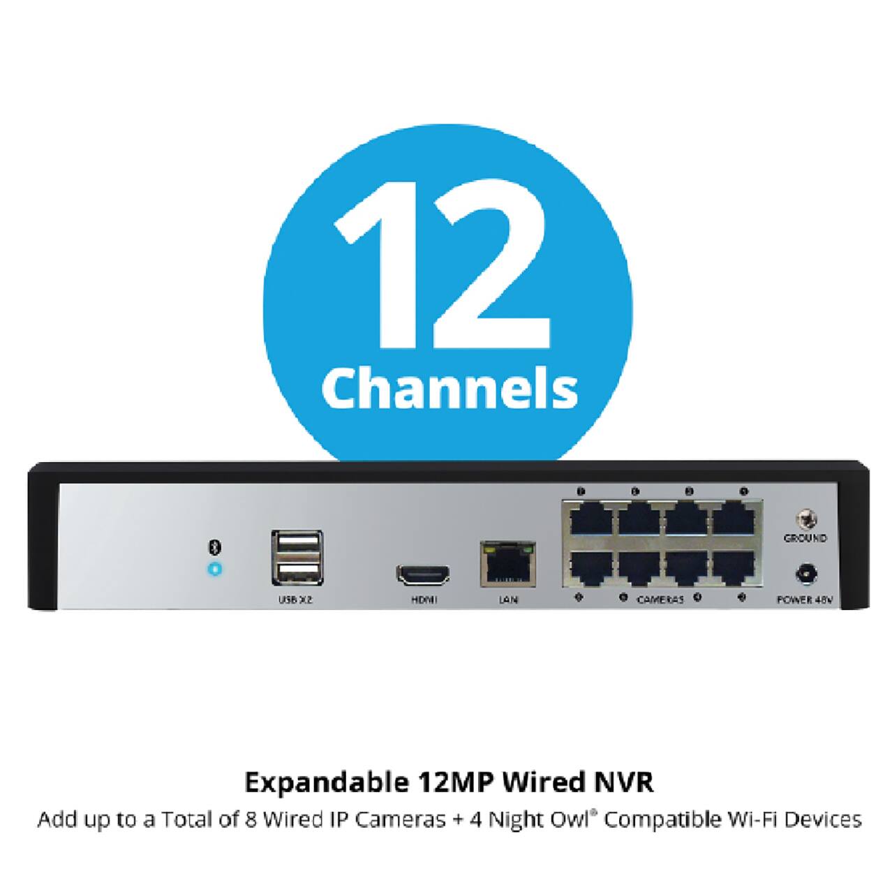 12 Channels

Expandable 12MP Wired NVR
Add up to a Total of 8 Wired IP Cameras + 4 Night Owl® Compatible Wi-Fi Devices

- USB x2
- HDMI
- LAN
- CAMERAS
- POWER 48V
- GROUND