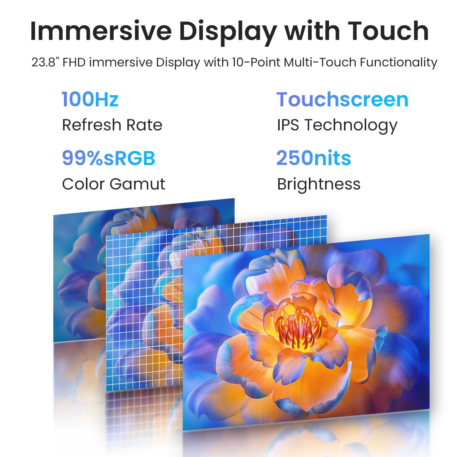 Immersive Display with Touch  
23.8" FHD Immersive Display with 10-Point Multi-Touch Functionality  
100Hz Refresh Rate  
99% sRGB Color Gamut  
Touchscreen IPS Technology  
250nits Brightness