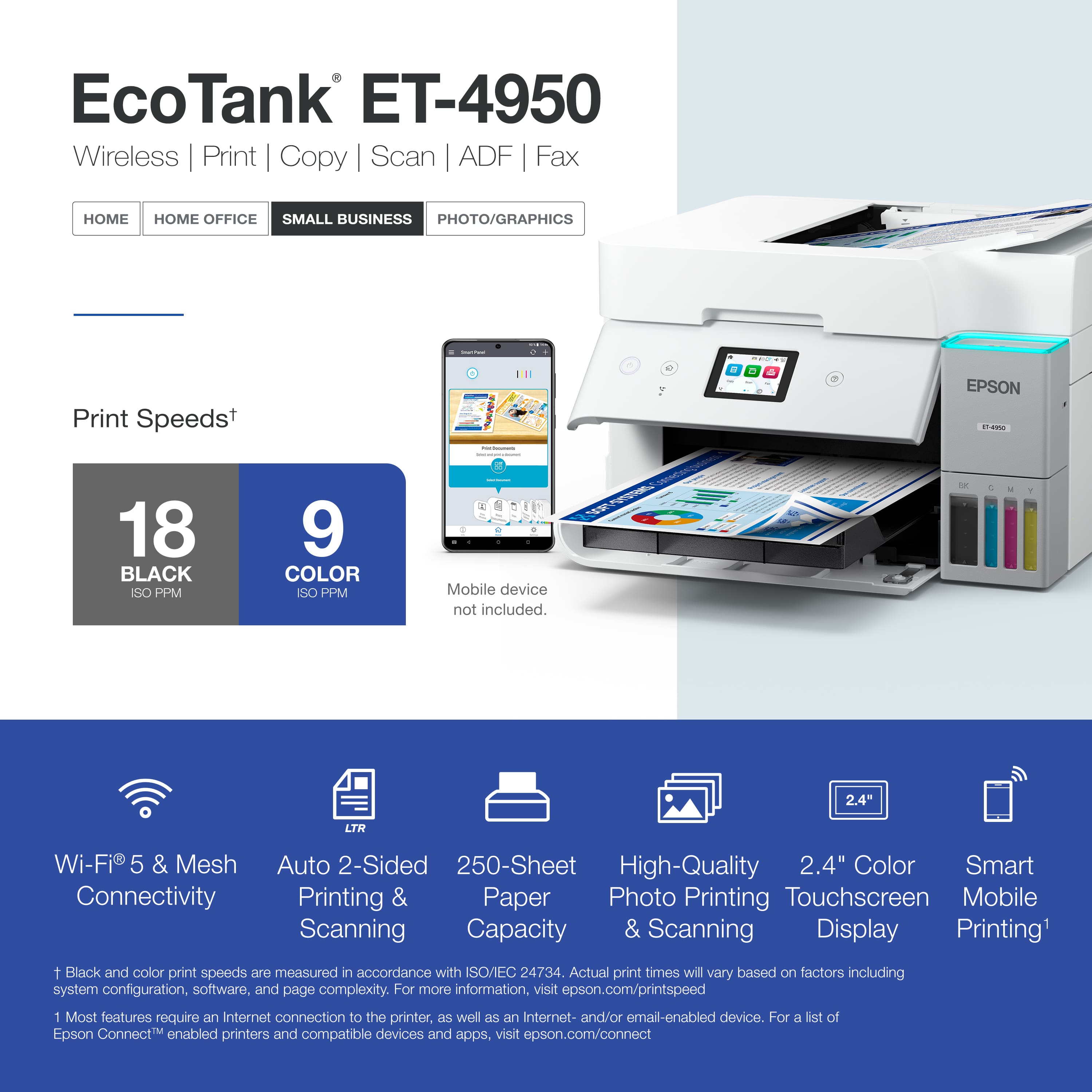 EcoTank ET-4950 Wireless Print Copy Scan ADF Fax
HOME HOME OFFICE SMALL BUSINESS PHOTO/GRAPHICS
Print Speeds
18 BLACK ISO PPM
9 COLOR ISO PPM
Mobile device not included.
2.4" LTR
Wi-Fi 5 & Mesh Connectivity
Auto 2-Sided Printing & Scanning
250-Sheet Paper Capacity
High-Quality Photo Printing & Scanning
2.4" Color Touchscreen Display
Smart Mobile Printing
1 Black and color print speeds are measured in accordance with ISO/EC 24734. Actual print times will vary based on factors including system configuration, software, and page complexity. For more information, visit epson.com/printspeed
1 Most features require an Internet connection to the printer, as well as an Internet- and/or email-enabled device. For a list of Epson Connect™ enabled printers and compatible devices and apps, visit epson.com/connect