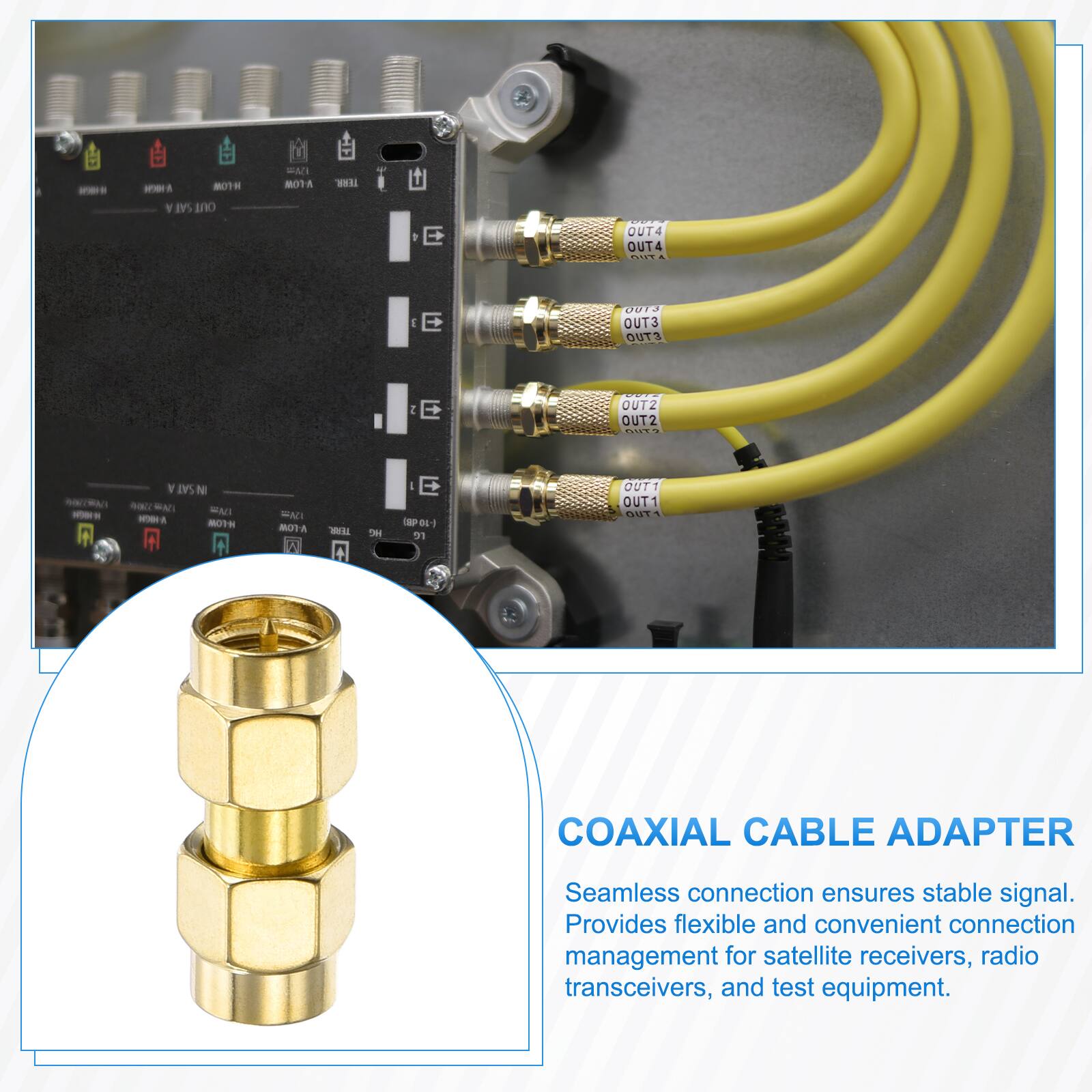 MOTH SAT OUT  
EMI NOTA  
TERR.  
OUT4 OUT4 OUT  
J E  
0013 OUT3 OUT3  
2 E  
OUT2 OUT2 OUT?  
SAT N  ENI MODA H-LOW  
FAT V-LOW I  
TEAR  
we  
E (SP0I-) re  
OUT1 OUT1 OUT  

COAXIAL CABLE ADAPTER  
Seamless connection ensures stable signal. Provides flexible and convenient connection management for satellite receivers, radio transceivers, and test equipment.