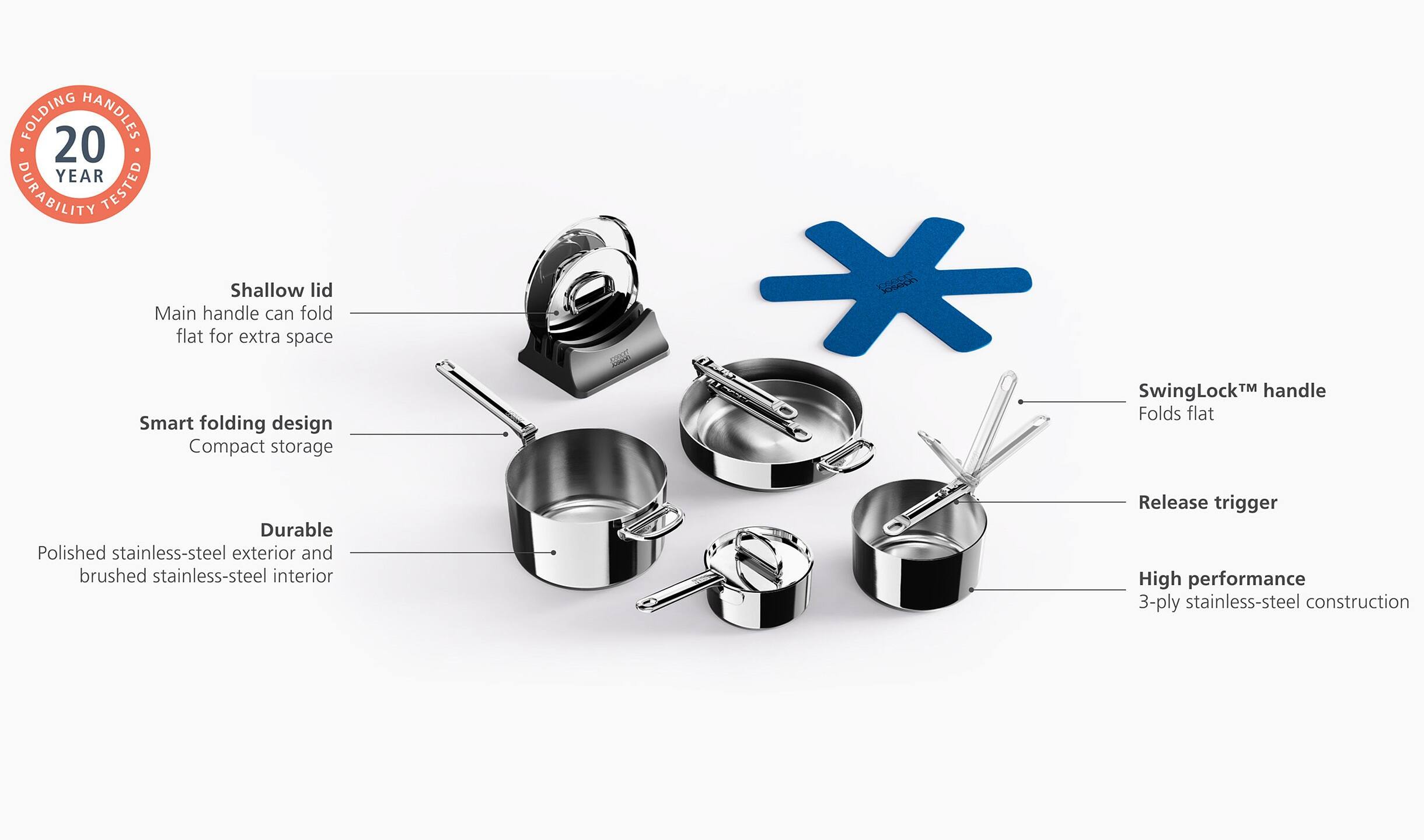 FOLDING HANDLES  
20 YEAR DURABILITY TESTED  

Shallow lid  
Main handle can fold flat for extra space  

Smart folding design  
Compact storage  

SwingLock™ handle  
Folds flat  

Durable  
Polished stainless-steel exterior and brushed stainless-steel interior  

Release trigger  

High performance  
3-ply stainless-steel construction