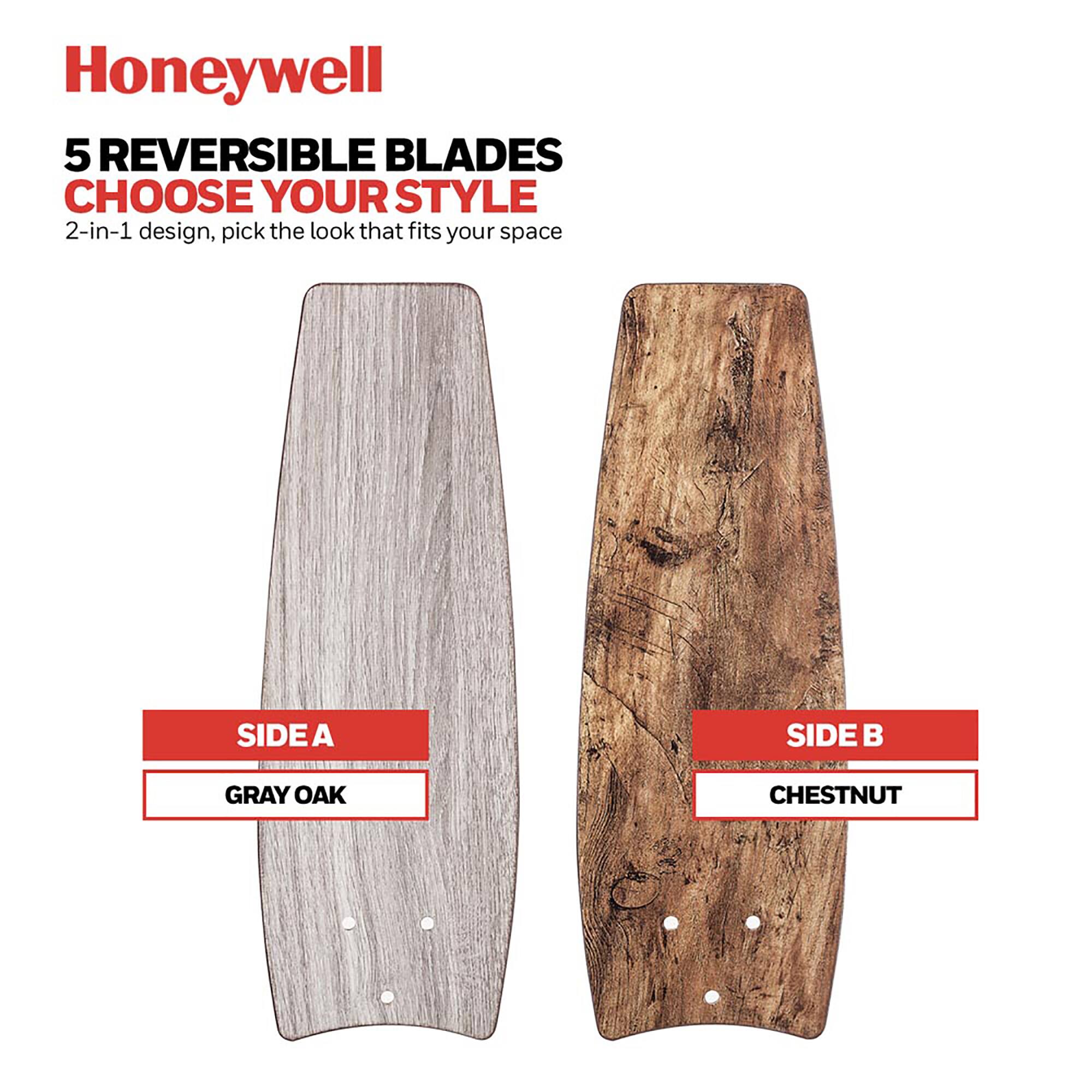 Honeywell  
5 REVERSIBLE BLADES  
CHOOSE YOUR STYLE  
2-in-1 design, pick the look that fits your space  

SIDE A  
GRAY OAK  

SIDE B  
CHESTNUT