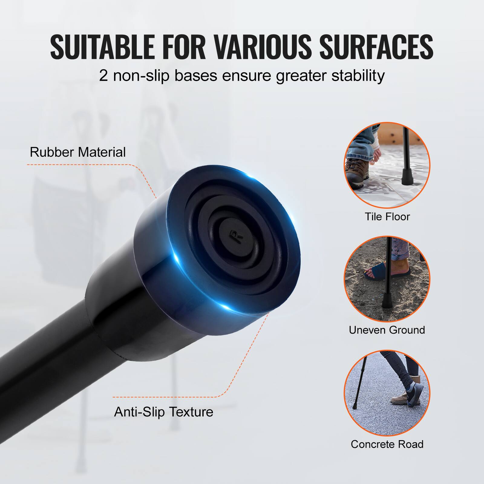 SUITABLE FOR VARIOUS SURFACES  
2 non-slip bases ensure greater stability  

Rubber Material  
Anti-Slip Texture  

Tile Floor  
Uneven Ground  
Concrete Road