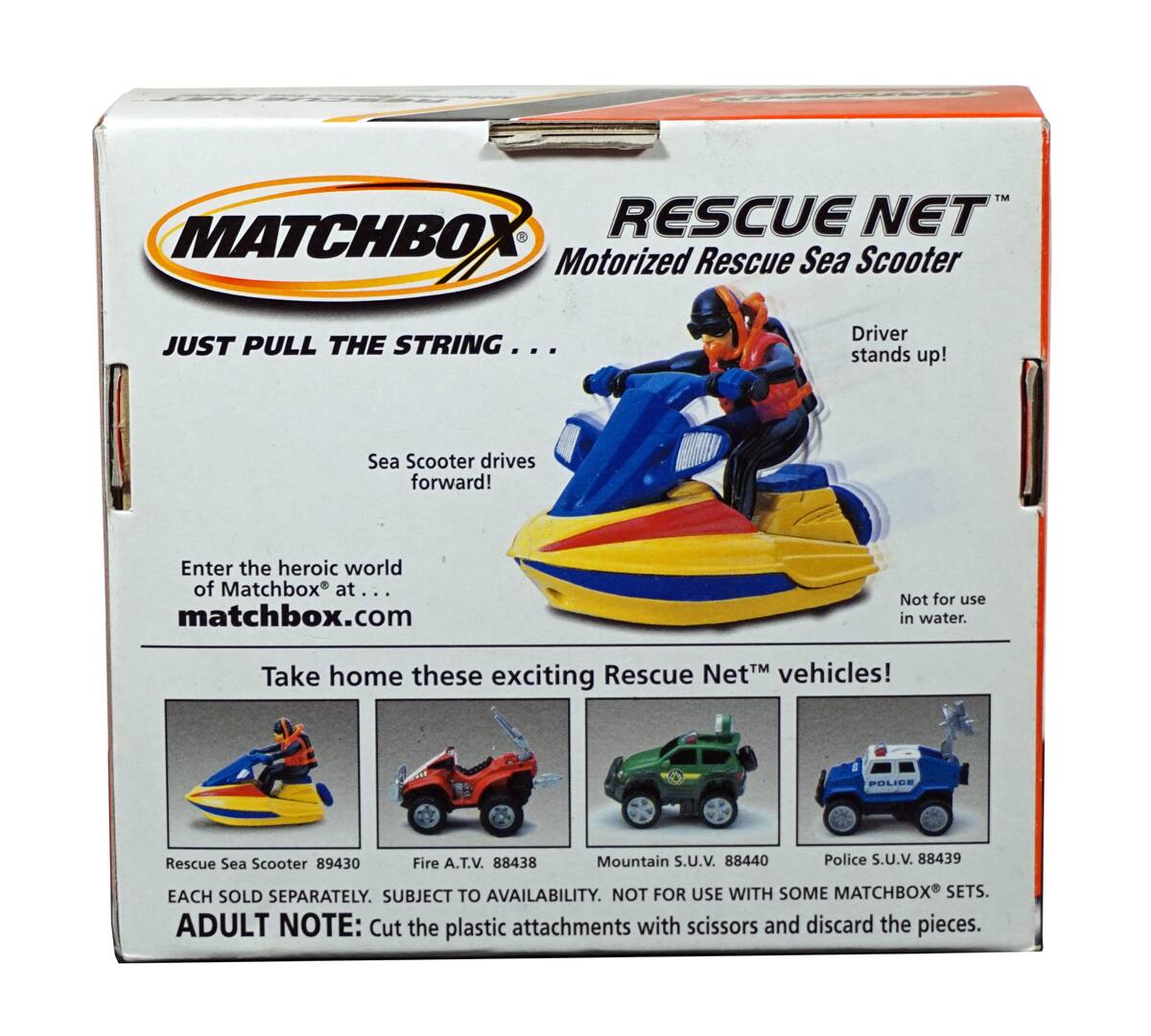 **MATCHBOX**

**RESCUE NET™ Motorized Rescue Sea Scooter**

**JUST PULL THE STRING...**

- Sea Scooter drives forward!
- Driver stands up!

**Enter the heroic world of Matchbox® at... matchbox.com**

**Take home these exciting Rescue Net™ vehicles!**

- Rescue Sea Scooter 89430
- Fire A.T.V. 88438
- Mountain S.U.V. 88440
- Police S.U.V. 88439

**EACH SOLD SEPARATELY. SUBJECT TO AVAILABILITY. NOT FOR USE WITH SOME MATCHBOX® SETS.**

**ADULT NOTE:** Cut the plastic attachments with scissors and discard the pieces.

**Not for use in water.**