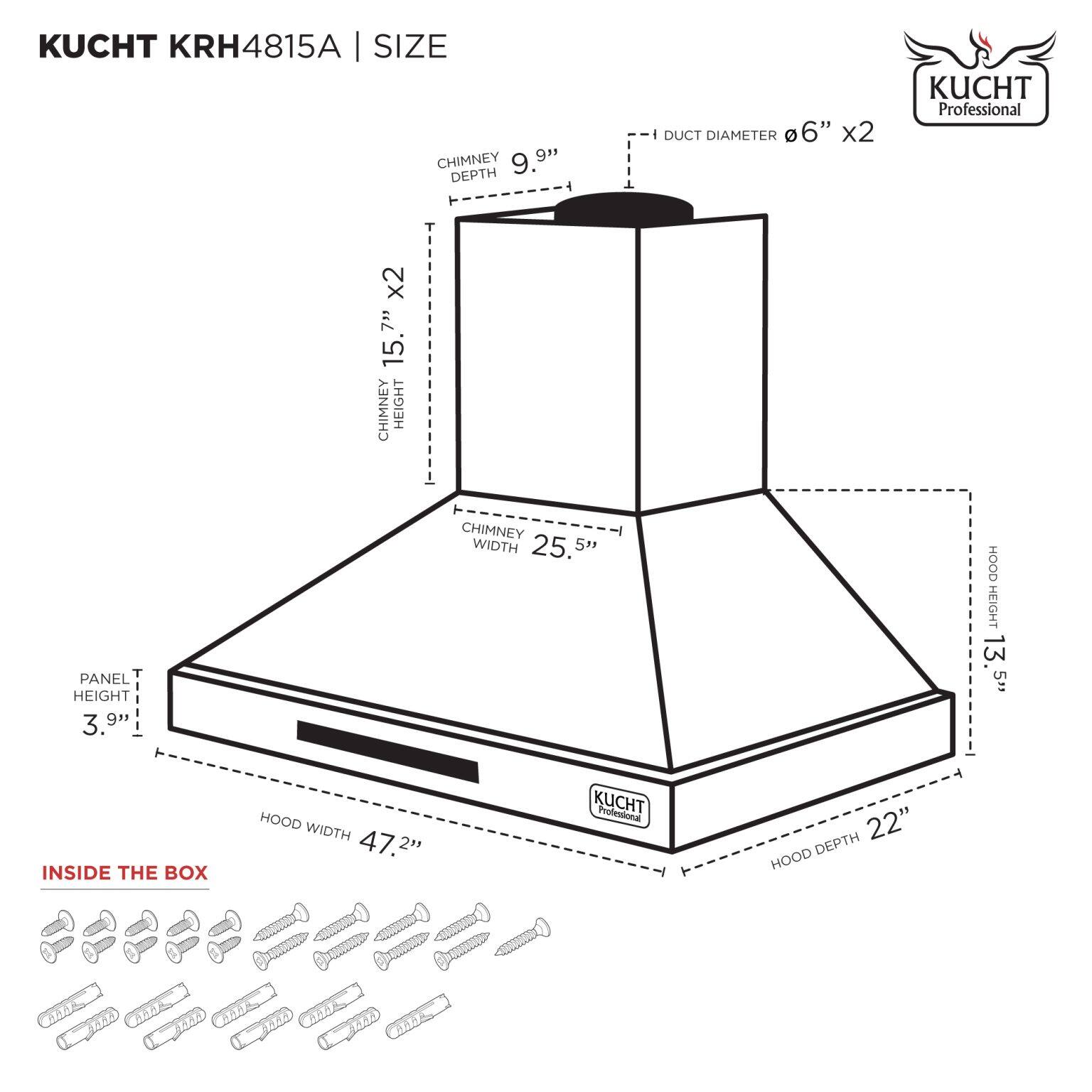 KUCHT KRH4815A | SIZE

- CHIMNEY DEPTH: 9.9"
- DUCT DIAMETER: 6" x2
- CHIMNEY HEIGHT: 15" x2
- CHIMNEY WIDTH: 25.5"
- HOOD HEIGHT: 13 5"
- HOOD WIDTH: 47.2"
- HOOD DEPTH: 22"
- PANEL HEIGHT: 3.9"

INSIDE THE BOX

KUCHT Professional