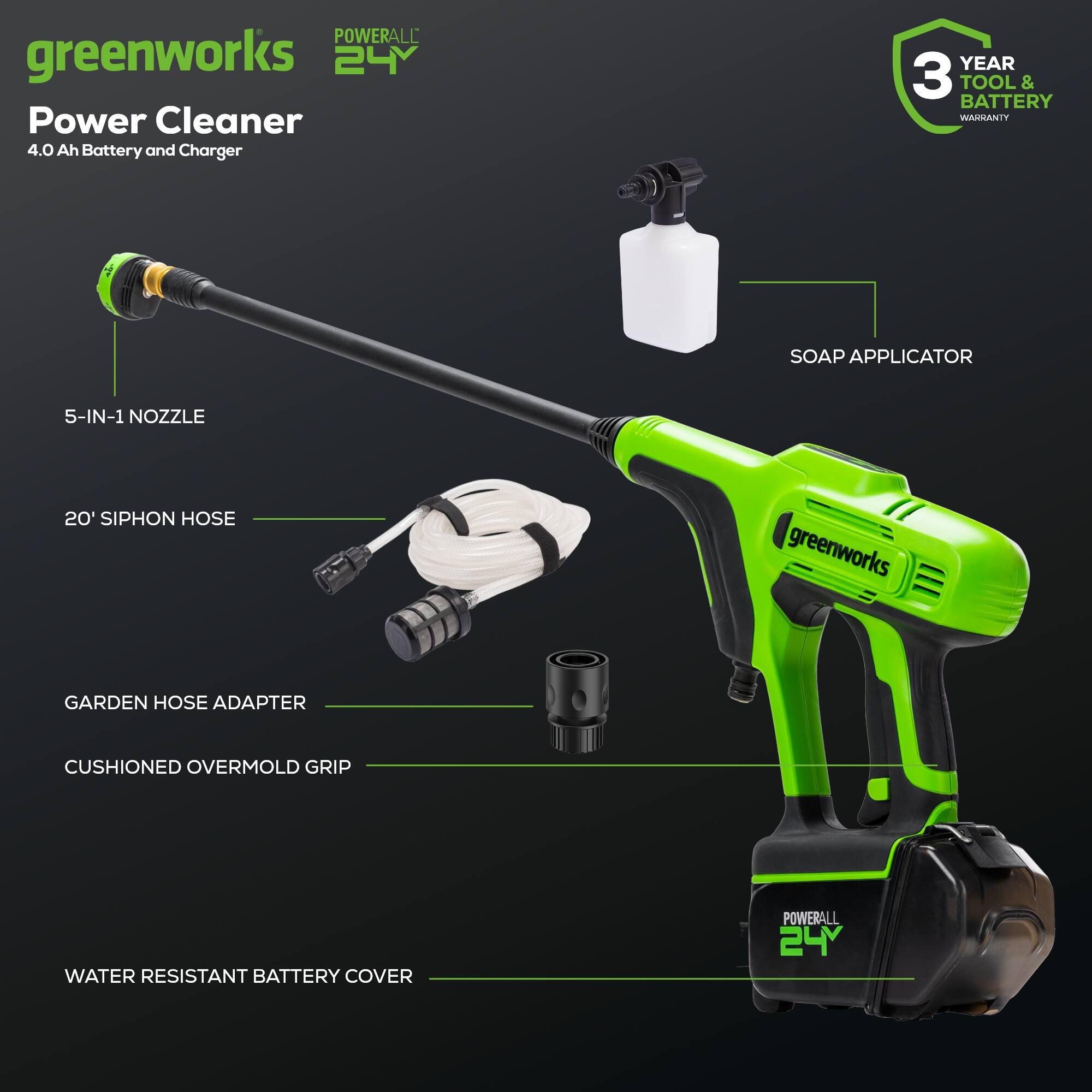 POWERALL greenworks 24V Power Cleaner 4.0 Ah Battery and Charger  
YEAR 3 TOOL & BATTERY WARRANTY  
SOAP APPLICATOR  
5-IN-1 NOZZLE  
20' SIPHON HOSE  
greenworks GARDEN HOSE ADAPTER  
CUSHIONED OVERMOLD GRIP  
WATER RESISTANT BATTERY COVER