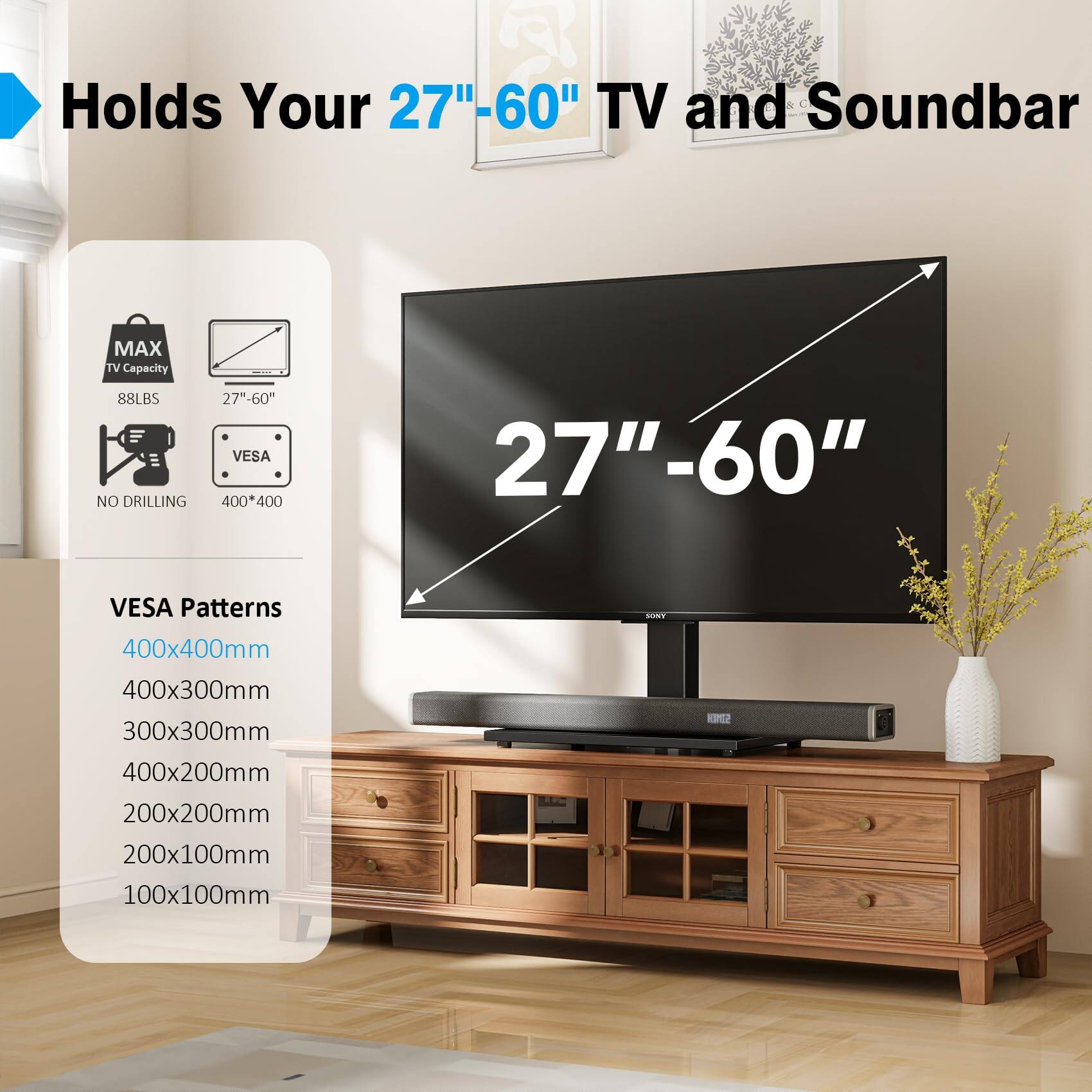 Holds Your 27"-60" TV and Soundbar

MAX TV Capacity: 88LBS

NO DRILLING

27"-60" VESA

400*400

VESA Patterns

400x400mm

400x300mm

300x300mm

400x200mm

200x200mm

200x100mm

100x100mm
