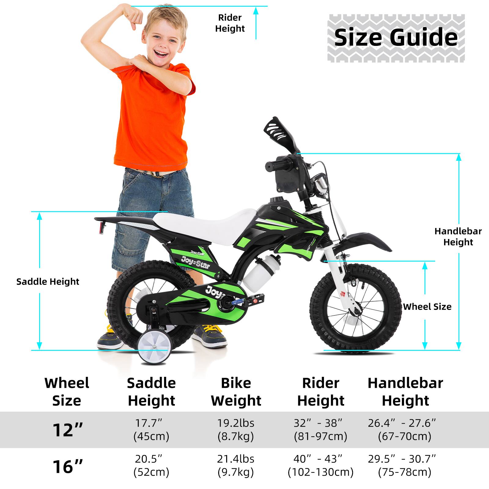 **Size Guide**

**Wheel Size:**
- 12"
- 16"

**Saddle Height:**
- 12": 17.7" (45cm)
- 16": 20.5" (52cm)

**Bike Weight:**
- 12": 19.2lbs (8.7kg)
- 16": 21.4lbs (9.7kg)

**Rider Height:**
- 12": 32" - 38" (81-97cm)
- 16": 40" - 43" (102-130cm)

**Handlebar Height:**
- 12": 26.4" - 27.6" (67-70cm)
- 16": 29.5" - 30.7" (75-78cm)