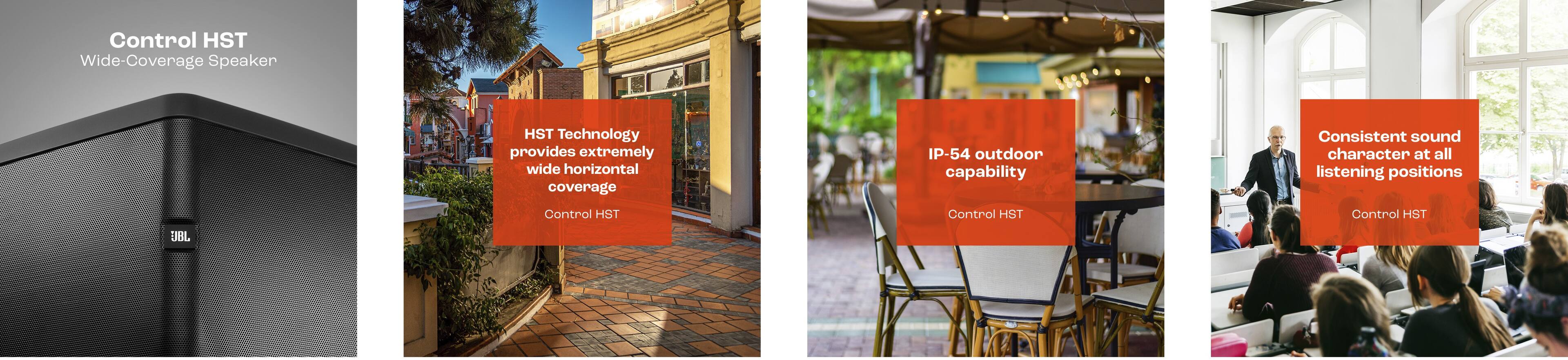 Control HST Wide-Coverage Speaker HST Technology provides extremely wide horizontal coverage with IP-54 outdoor capability, ensuring consistent sound character at all listening positions.