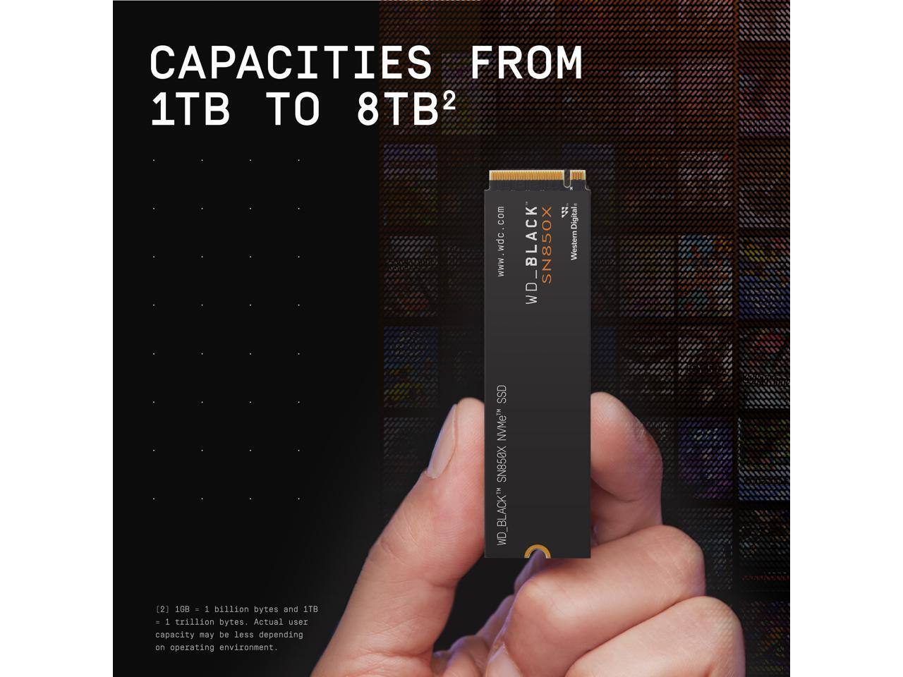 CAPACITIES FROM 1TB TO 8TB²

WD_BLACK SN850X
Western Digital
www.wdc.com

WD_BLACK SN850X NVMe™ SSD

[2] 1GB = 1 billion bytes and 1TB = 1 trillion bytes. Actual user capacity may be less depending on operating environment.