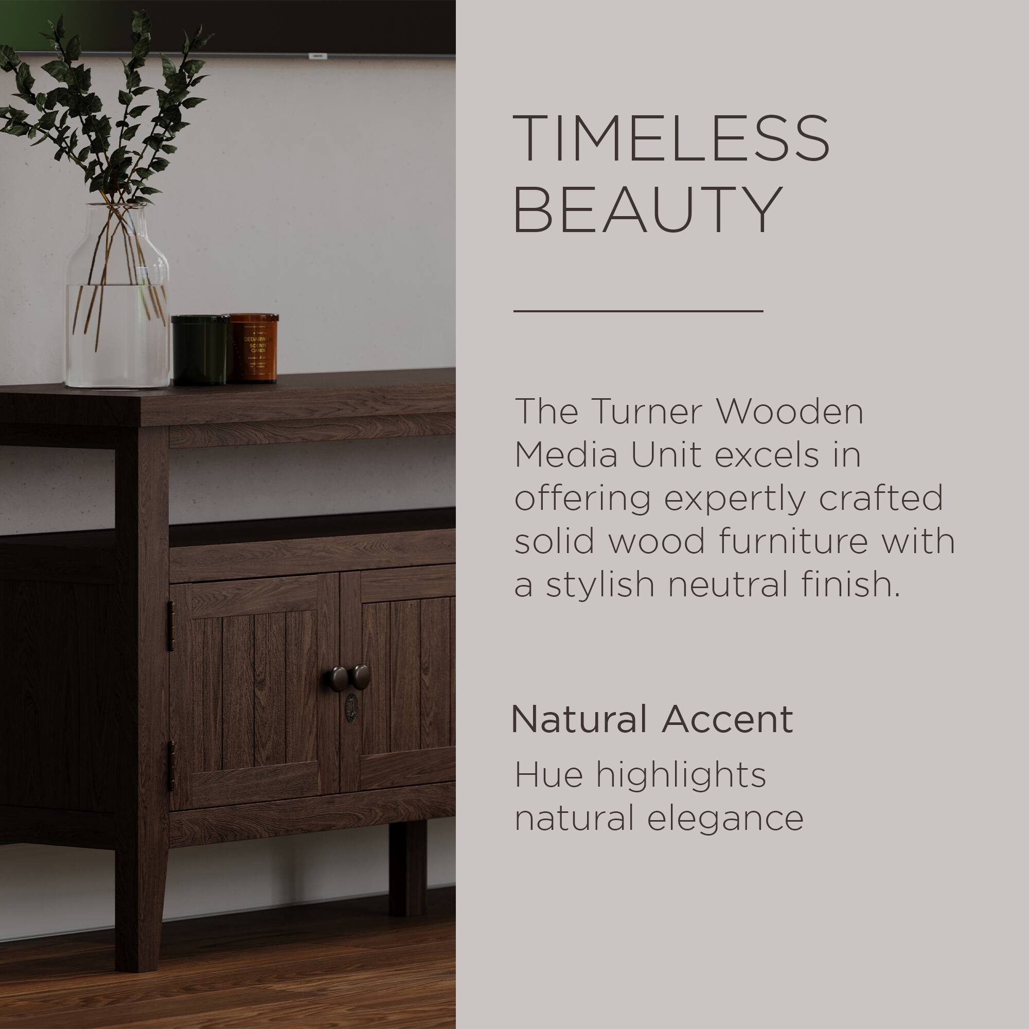 TIMELESS BEAUTY

The Turner Wooden Media Unit excels in offering expertly crafted solid wood furniture with a stylish neutral finish.

Natural Accent Hue highlights natural elegance