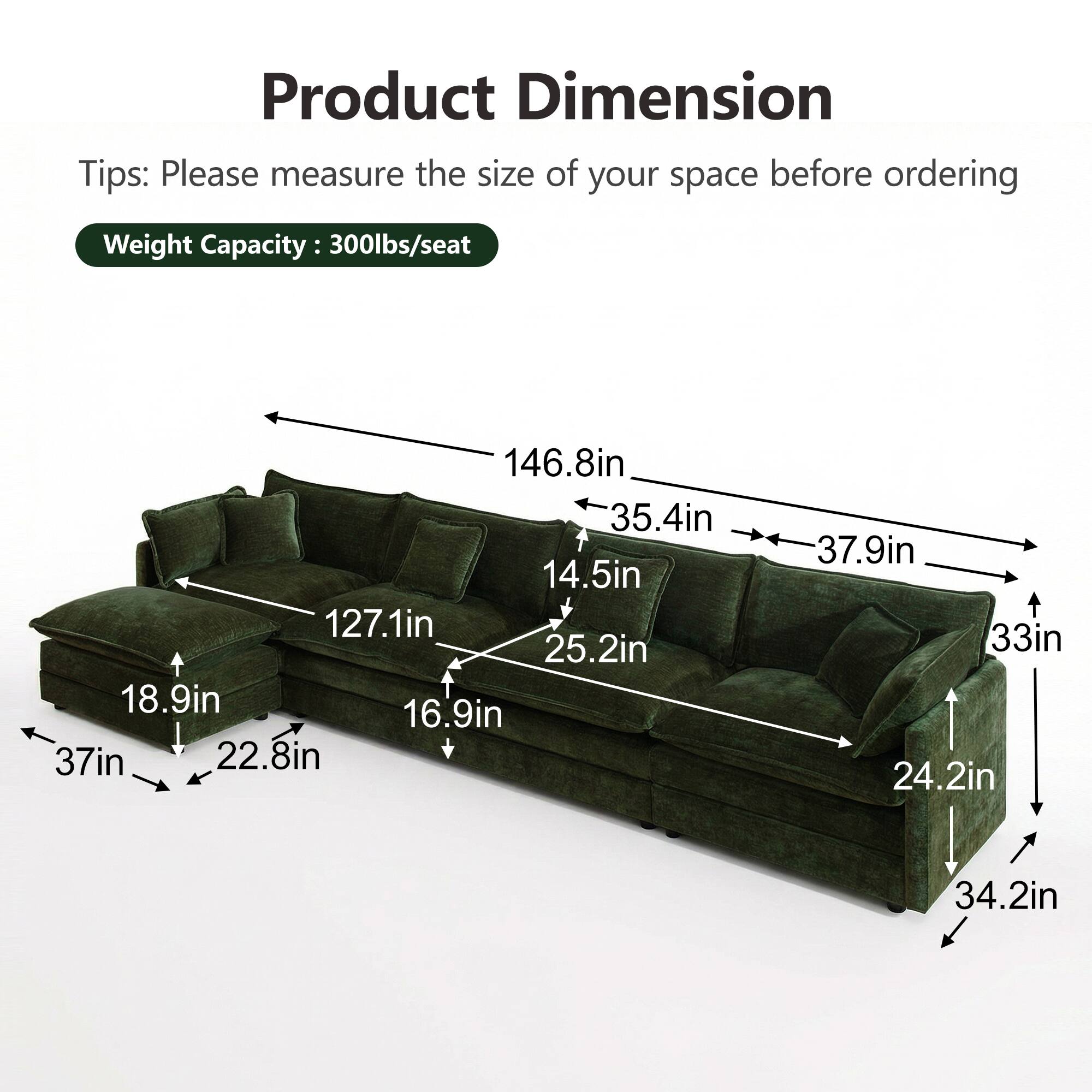 Product Dimension  
Tips: Please measure the size of your space before ordering  
Weight Capacity: 300lbs/seat  

146.8in  
35.4in  
14.5in  
127.1in  
25.2in  
18.9in  
16.9in  
37in  
22.8in  
37.9in  
33in  
24.2in  
34.2in