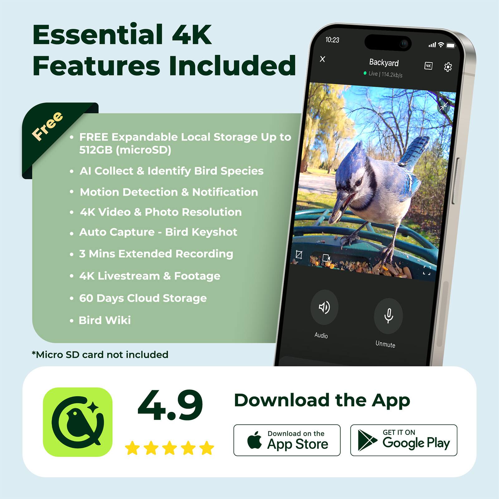 Essential 4K Features Included

- FREE Expandable Local Storage Up to 512GB (microSD)
- AI Collect & Identify Bird Species
- Motion Detection & Notification
- 4K Video & Photo Resolution
- Auto Capture - Bird Keyshot
- 3 Mins Extended Recording
- 4K Livestream & Footage
- 60 Days Cloud Storage
- Bird Wiki

*Micro SD card not included

Download the App

4.9

Download on the App Store
GET IT ON Google Play