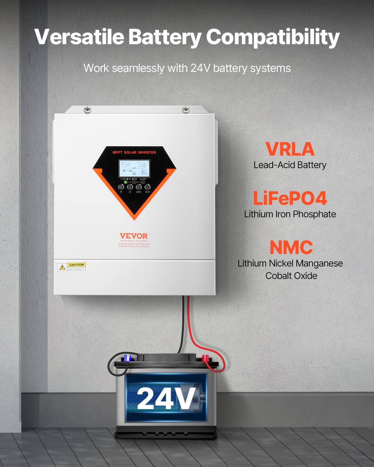 Versatile Battery Compatibility  
Work seamlessly with 24V battery systems  

MPPT SOLAR INVERTER  
VRLA Lead-Acid Battery  
LiFePO4 Lithium Iron Phosphate  
NMC Lithium Nickel Manganese Cobalt Oxide  

CAUTION  
VEVOR  
Technical Support and Warranty: www.vevor.com/support