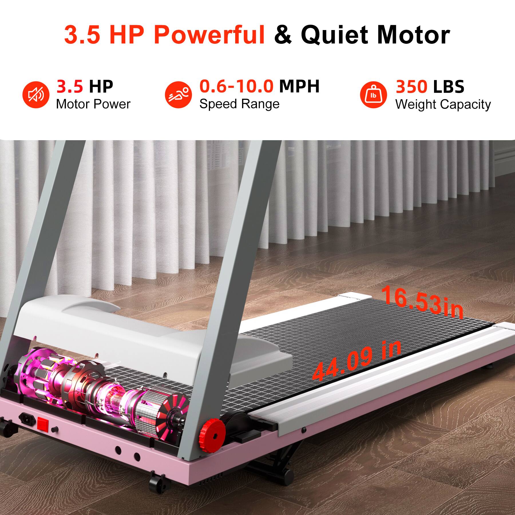 3.5 HP Powerful & Quiet Motor

- 3.5 HP Motor Power
- 0.6-10.0 MPH Speed Range
- 350 LBS Weight Capacity

- 16.53 in
- 44.09 in