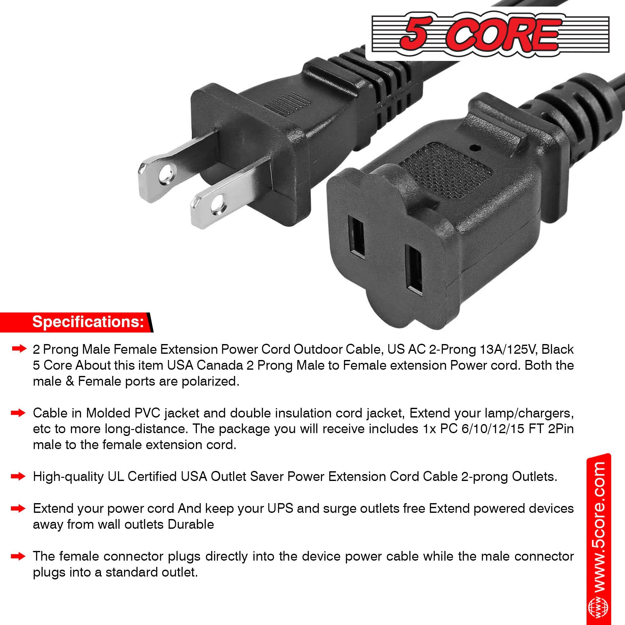 **5 CORE Specifications:**

- **2 Prong Male Female Extension Power Cord Outdoor Cable, US AC 2-Prong 13A/125V, Black 5 Core**
- **About this item:**
  - USA Canada 2 Prong Male to Female extension Power cord.
  - Both the male & Female ports are polarized.
  - Cable in Molded PVC jacket and double insulation cord jacket.
  - Extend your lamp/chargers, etc. to more long-distance.
  - The package you will receive includes 1x PC 6/10/12/15 FT 2Pin male to the female extension cord.
  - High-quality UL Certified USA Outlet Saver Power Extension Cord Cable 2-prong Outlets.
  - Extend your power cord and keep your UPS and surge outlets free.
  - Extend powered devices away from wall outlets.
  - Durable.

**www.5core.com**

The female connector plugs directly into the device power cable while the male connector plugs into a standard outlet.
