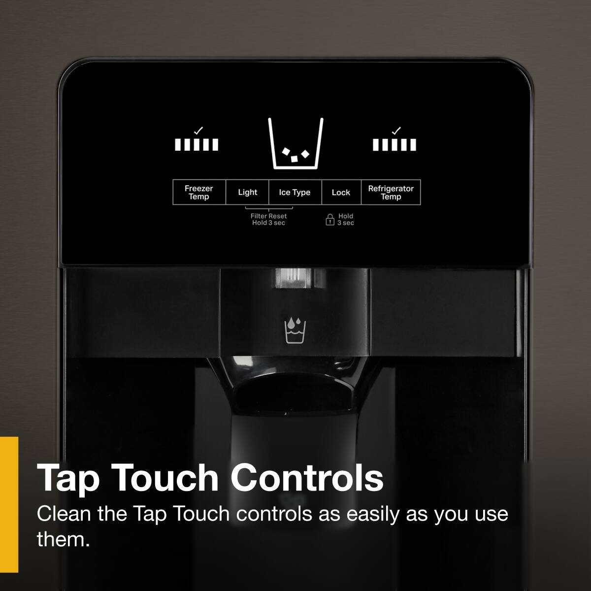 Freezer Temp  
Light  
Ice Type  
Lock  
Refrigerator Temp  

Filter Reset  
Hold 3 sec  

Tap Touch Controls  
Clean the Tap Touch controls as easily as you use them.