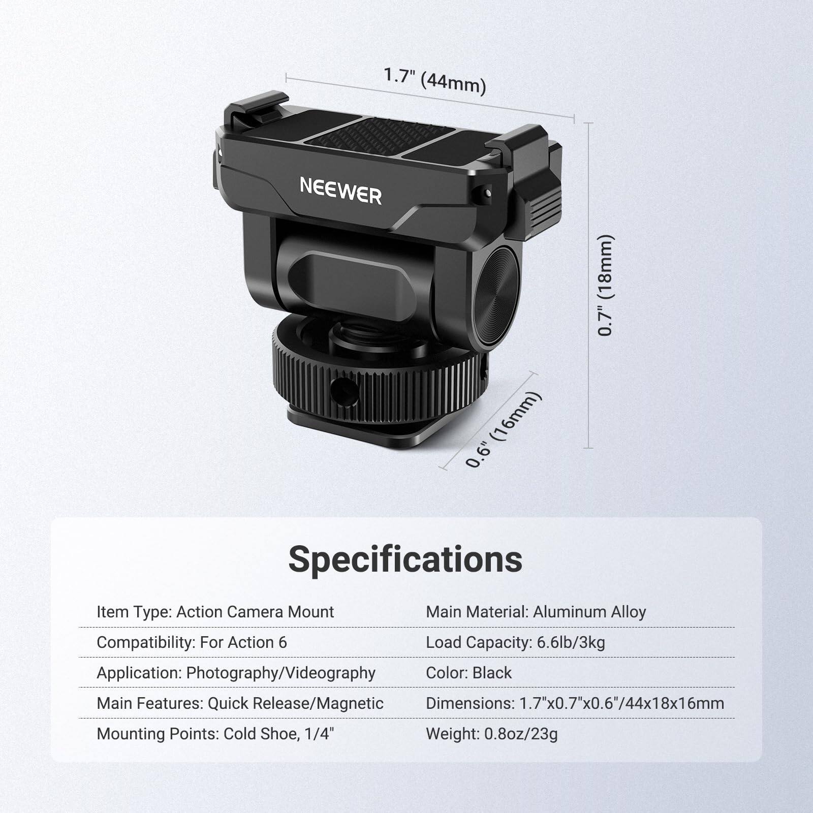 1.7" (44mm) NEEWER (18mm) 0.7" (16mm) 0.6" Specifications

Item Type: Action Camera Mount  
Main Material: Aluminum Alloy  
Compatibility: For Action 6  
Load Capacity: 6.6lb/3kg  
Application: Photography/Videography  
Color: Black  
Main Features: Quick Release/Magnetic  
Dimensions: 1.7"x0.7"x0.6"/44x18x16mm  
Mounting Points: Cold Shoe, 1/4"  
Weight: 0.8oz/23g
