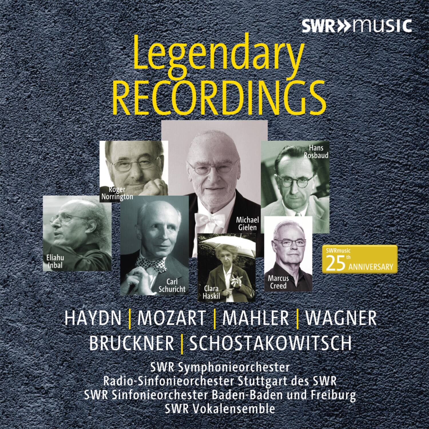 SWR MUSIC  
Legendary RECORDINGS  

Hans Rosbaud  
Roger Norrington  
Michael Gielen  
Eliahu Inbal  
Carl Schuricht  
Clara Haskil  
Marcus Creed  

HAYDN | MOZART | MAHLER | WAGNER  
BRUCKNER | SCHOSTAKOWITSCH  

SWR Symphonieorchester  
Radio-Sinfonieorchester Stuttgart des SWR  
SWR Sinfonieorchester Baden-Baden und Freiburg  
SWR Vokalensemble  

SWRmusic 25th ANNIVERSARY