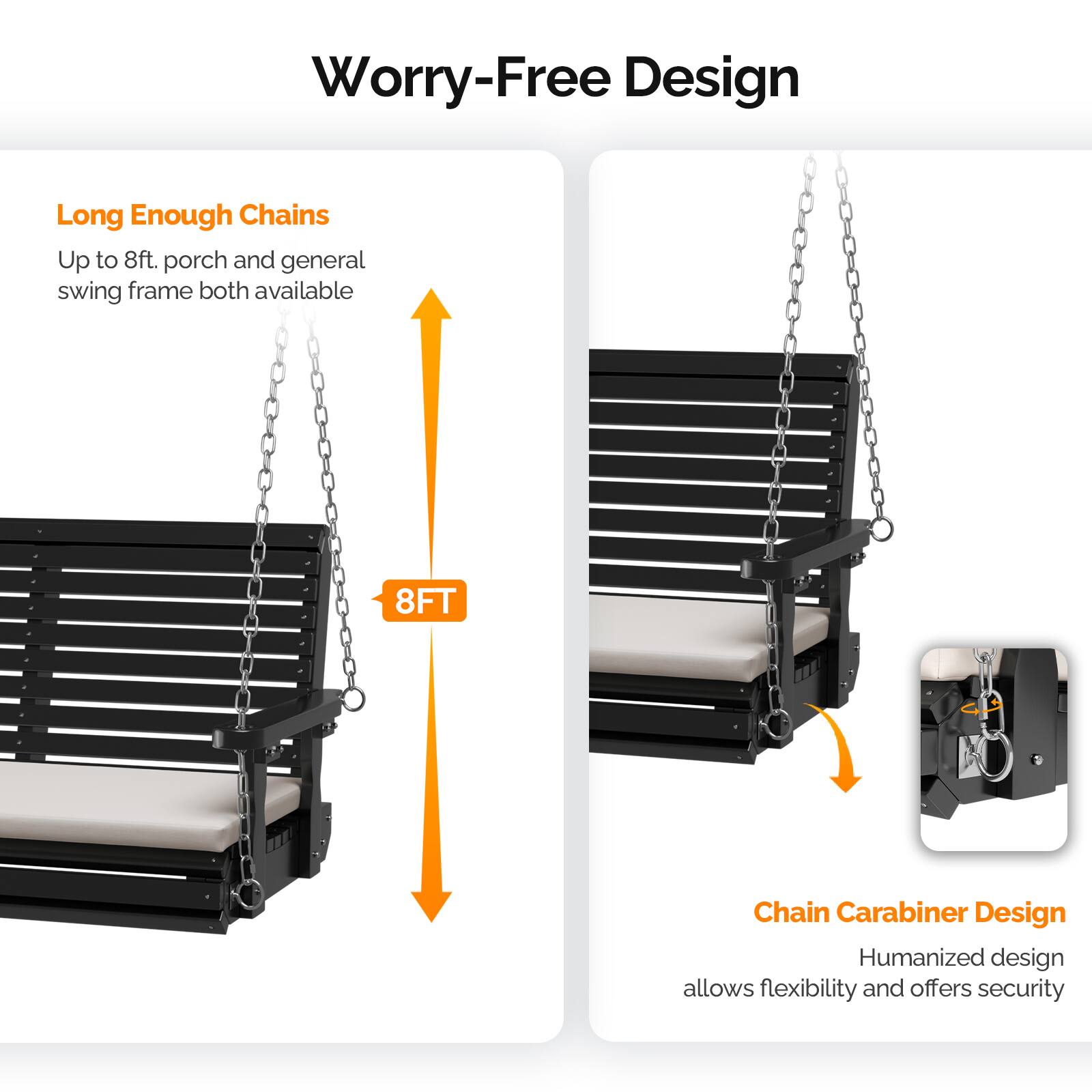 Worry-Free Design

Long Enough Chains
Up to 8ft, porch and general swing frame both available

8FT

Chain Carabiner Design
Humanized design allows flexibility and offers security