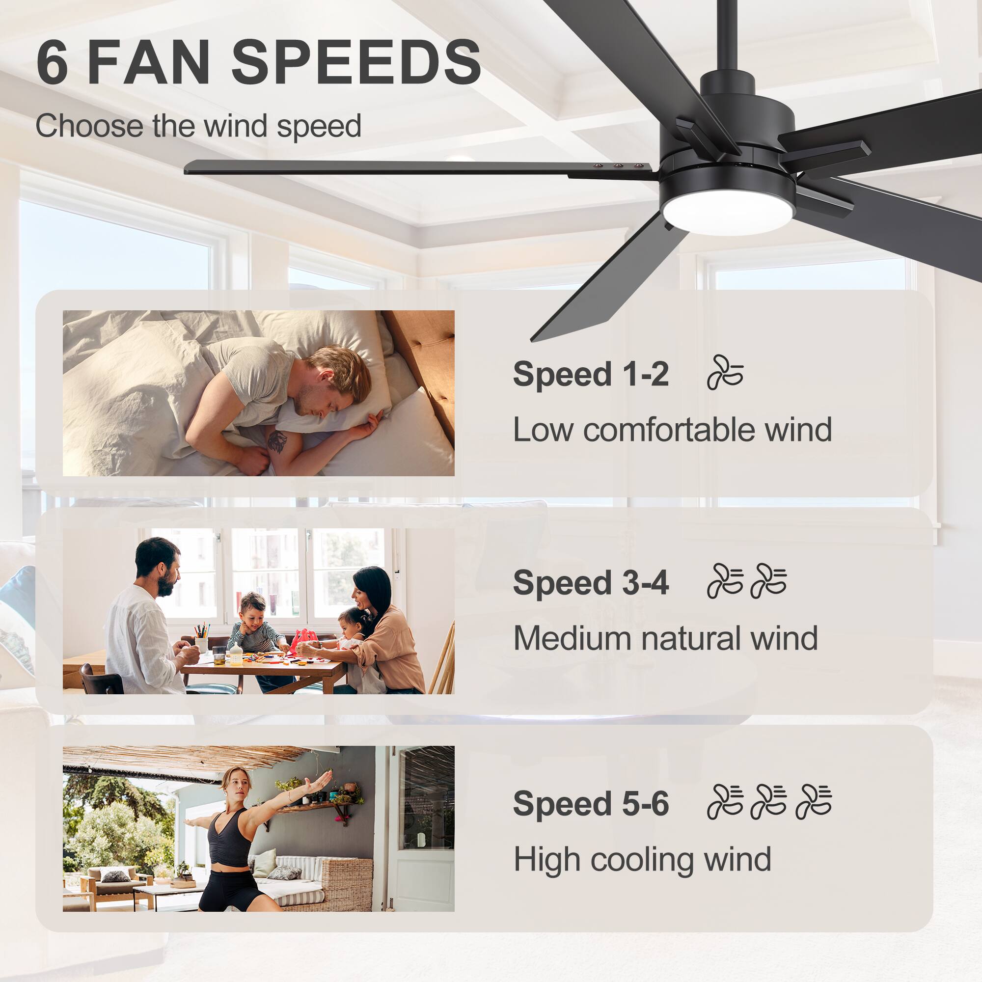 6 FAN SPEEDS  
Choose the wind speed  

Speed 1-2  
Low comfortable wind  

Speed 3-4  
Medium natural wind  

Speed 5-6  
High cooling wind